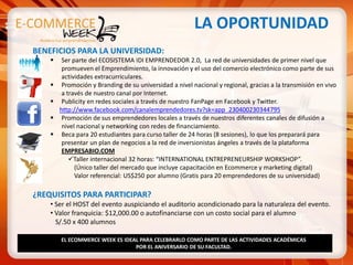 LA OPORTUNIDAD
BENEFICIOS PARA LA UNIVERSIDAD:
        Ser parte del ECOSISTEMA IDI EMPRENDEDOR 2.0, La red de universidades de primer nivel que
         promueven el Emprendimiento, la innovación y el uso del comercio electrónico como parte de sus
         actividades extracurriculares.
        Promoción y Branding de su universidad a nivel nacional y regional, gracias a la transmisión en vivo
         a través de nuestro canal por Internet.
        Publicity en redes sociales a través de nuestro FanPage en Facebook y Twitter.
        http://www.facebook.com/canalemprendedores.tv?sk=app_230400230344795
        Promoción de sus emprendedores locales a través de nuestros diferentes canales de difusión a
         nivel nacional y networking con redes de financiamiento.
        Beca para 20 estudiantes para curso taller de 24 horas (8 sesiones), lo que los preparará para
         presentar un plan de negocios a la red de inversionistas ángeles a través de la plataforma
         EMPRESABIO.COM
            Taller internacional 32 horas: “INTERNATIONAL ENTREPRENEURSHIP WORKSHOP”.
              (Único taller del mercado que incluye capacitación en Ecommerce y marketing digital)
              Valor referencial: US$250 por alumno (Gratis para 20 emprendedores de su universidad)

¿REQUISITOS PARA PARTICIPAR?
    • Ser el HOST del evento auspiciando el auditorio acondicionado para la naturaleza del evento.
    • Valor franquicia: $12,000.00 o autofinanciarse con un costo social para el alumno
      S/.50 x 400 alumnos

        EL ECOMMERCE WEEK ES IDEAL PARA CELEBRARLO COMO PARTE DE LAS ACTIVIDADES ACADÉMICAS
                                 POR EL ANIVERSARIO DE SU FACULTAD.
 