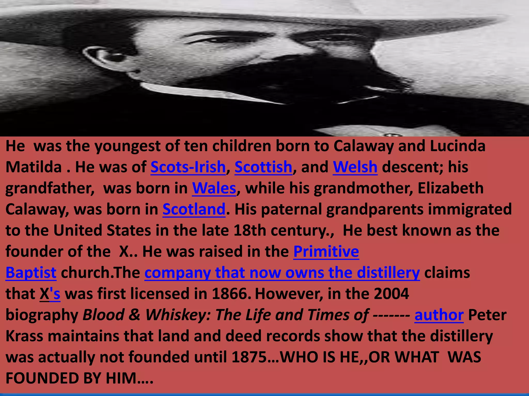 He was the youngest of ten children born to Calaway and Lucinda
Matilda . He was of Scots-Irish, Scottish, and Welsh descent; his
grandfather, was born in Wales, while his grandmother, Elizabeth
Calaway, was born in Scotland. His paternal grandparents immigrated
to the United States in the late 18th century., He best known as the
founder of the X.. He was raised in the Primitive
Baptist church.The company that now owns the distillery claims
that X's was first licensed in 1866. However, in the 2004
biography Blood & Whiskey: The Life and Times of ------- author Peter
Krass maintains that land and deed records show that the distillery
was actually not founded until 1875…WHO IS HE,,OR WHAT WAS
FOUNDED BY HIM….
 