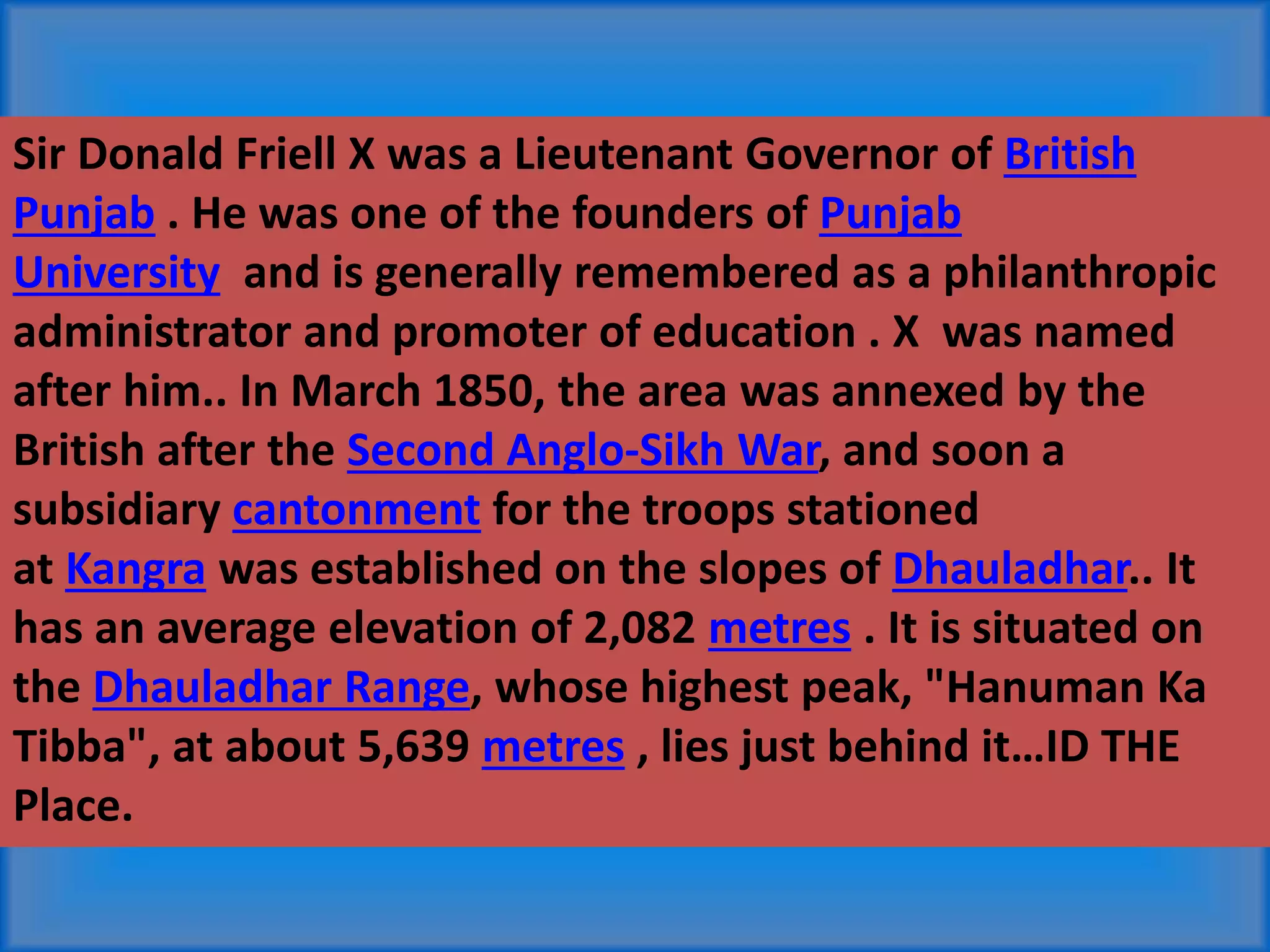 Sir Donald Friell X was a Lieutenant Governor of British
Punjab . He was one of the founders of Punjab
University and is generally remembered as a philanthropic
administrator and promoter of education . X was named
after him.. In March 1850, the area was annexed by the
British after the Second Anglo-Sikh War, and soon a
subsidiary cantonment for the troops stationed
at Kangra was established on the slopes of Dhauladhar.. It
has an average elevation of 2,082 metres . It is situated on
the Dhauladhar Range, whose highest peak, "Hanuman Ka
Tibba", at about 5,639 metres , lies just behind it…ID THE
Place.
 
