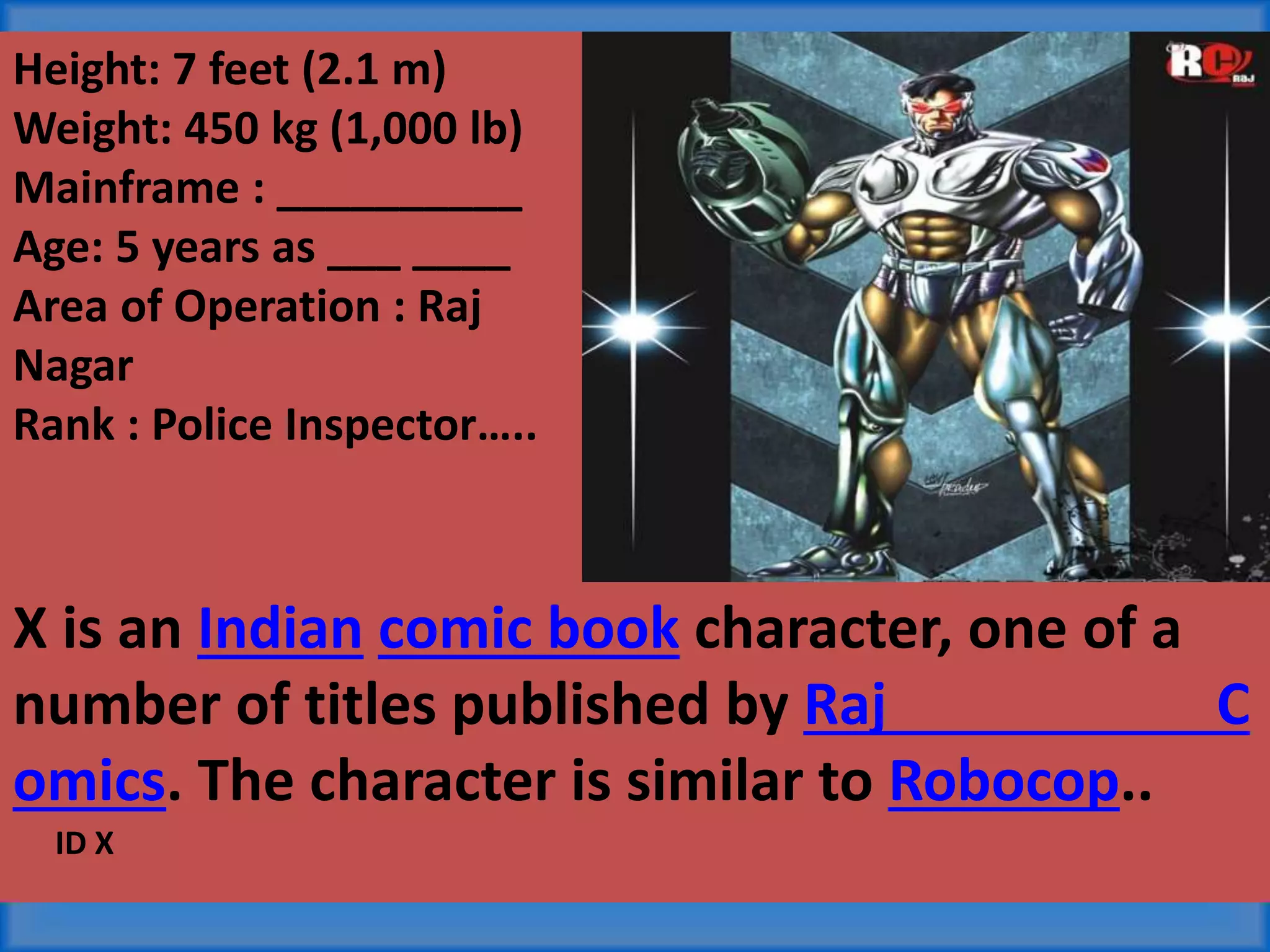Height: 7 feet (2.1 m)
Weight: 450 kg (1,000 lb)
Mainframe : __________
Age: 5 years as ___ ____
Area of Operation : Raj
Nagar
Rank : Police Inspector…..
X is an Indian comic book character, one of a
number of titles published by Raj C
omics. The character is similar to Robocop..
ID X
 