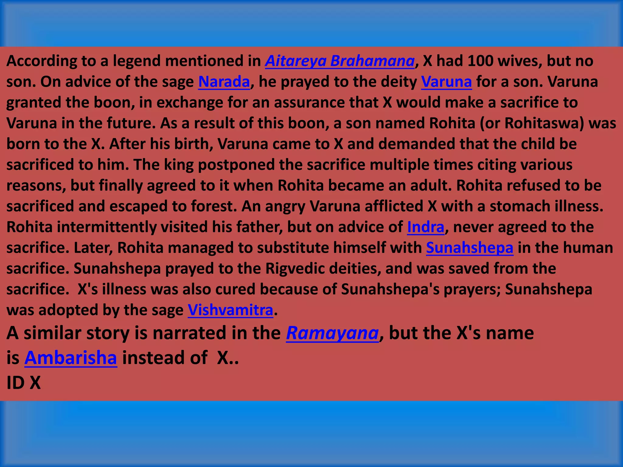 According to a legend mentioned in Aitareya Brahamana, X had 100 wives, but no
son. On advice of the sage Narada, he prayed to the deity Varuna for a son. Varuna
granted the boon, in exchange for an assurance that X would make a sacrifice to
Varuna in the future. As a result of this boon, a son named Rohita (or Rohitaswa) was
born to the X. After his birth, Varuna came to X and demanded that the child be
sacrificed to him. The king postponed the sacrifice multiple times citing various
reasons, but finally agreed to it when Rohita became an adult. Rohita refused to be
sacrificed and escaped to forest. An angry Varuna afflicted X with a stomach illness.
Rohita intermittently visited his father, but on advice of Indra, never agreed to the
sacrifice. Later, Rohita managed to substitute himself with Sunahshepa in the human
sacrifice. Sunahshepa prayed to the Rigvedic deities, and was saved from the
sacrifice. X's illness was also cured because of Sunahshepa's prayers; Sunahshepa
was adopted by the sage Vishvamitra.
A similar story is narrated in the Ramayana, but the X's name
is Ambarisha instead of X..
ID X
 