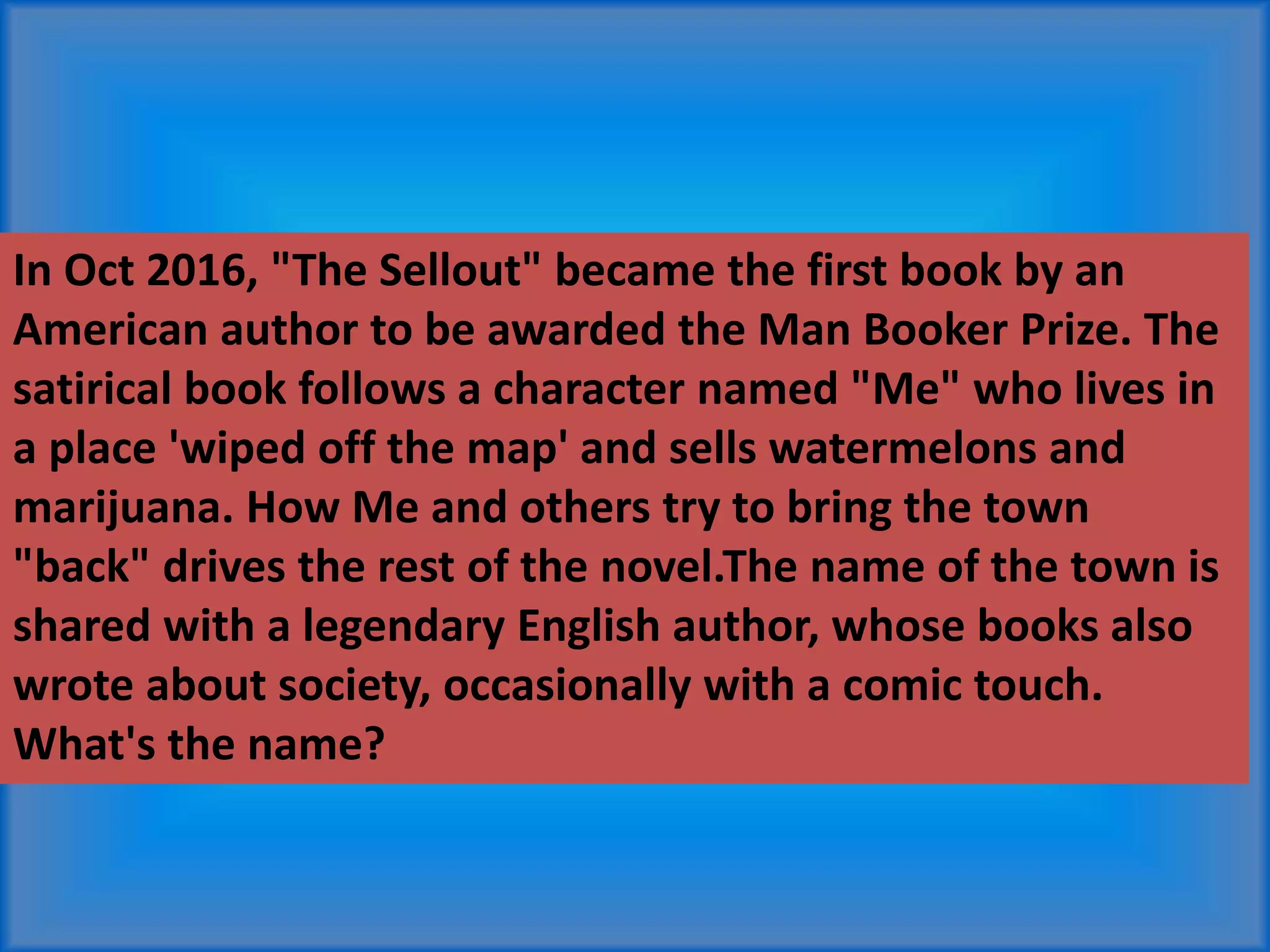In Oct 2016, "The Sellout" became the first book by an
American author to be awarded the Man Booker Prize. The
satirical book follows a character named "Me" who lives in
a place 'wiped off the map' and sells watermelons and
marijuana. How Me and others try to bring the town
"back" drives the rest of the novel.The name of the town is
shared with a legendary English author, whose books also
wrote about society, occasionally with a comic touch.
What's the name?
 