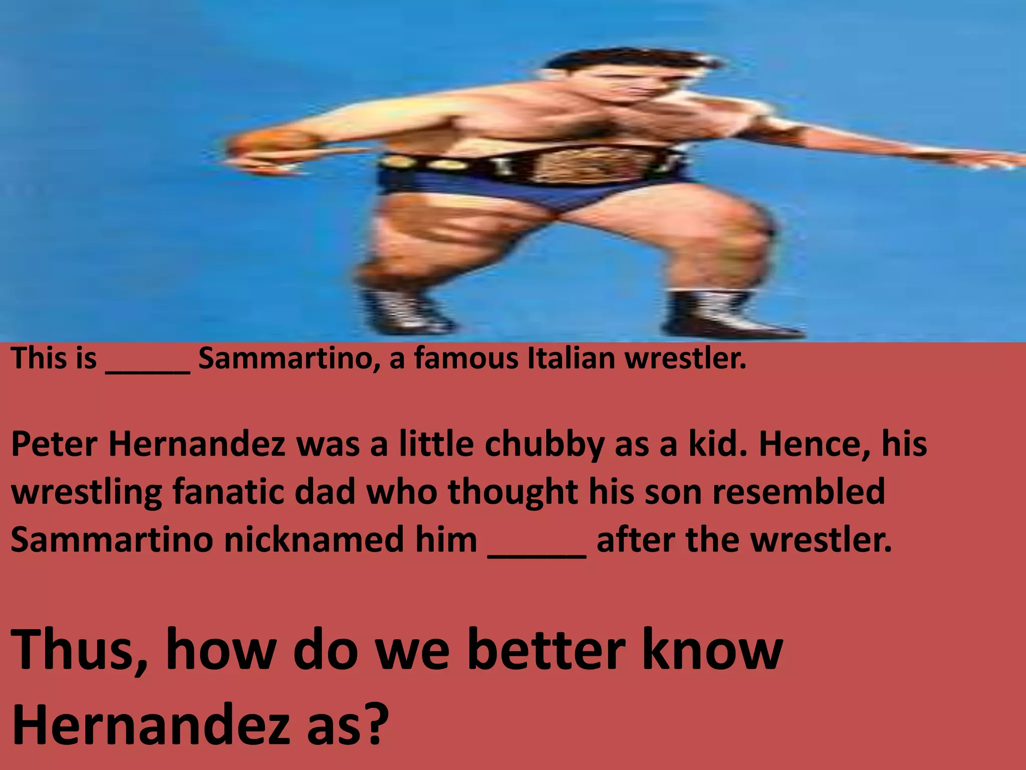 This is _____ Sammartino, a famous Italian wrestler.
Peter Hernandez was a little chubby as a kid. Hence, his
wrestling fanatic dad who thought his son resembled
Sammartino nicknamed him _____ after the wrestler.
Thus, how do we better know
Hernandez as?
 