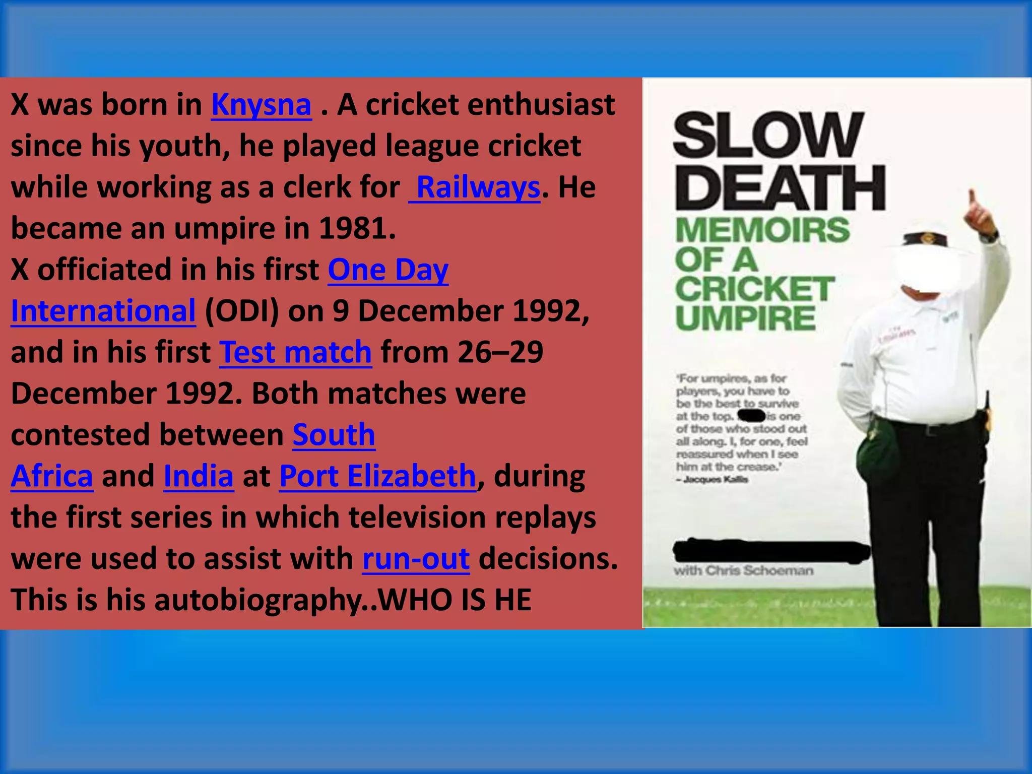 X was born in Knysna . A cricket enthusiast
since his youth, he played league cricket
while working as a clerk for Railways. He
became an umpire in 1981.
X officiated in his first One Day
International (ODI) on 9 December 1992,
and in his first Test match from 26–29
December 1992. Both matches were
contested between South
Africa and India at Port Elizabeth, during
the first series in which television replays
were used to assist with run-out decisions.
This is his autobiography..WHO IS HE
 