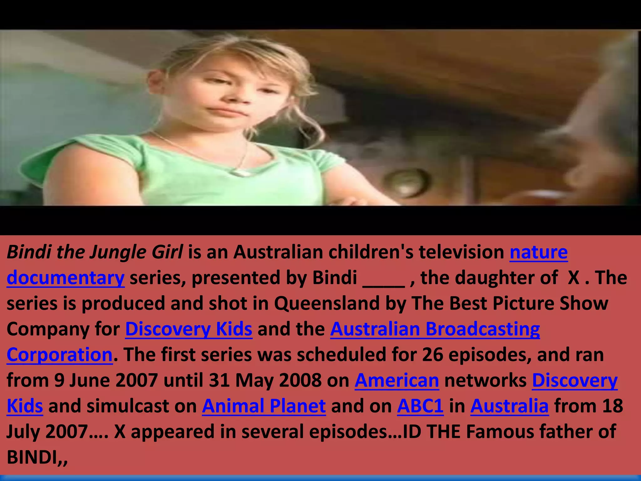 Bindi the Jungle Girl is an Australian children's television nature
documentary series, presented by Bindi ____ , the daughter of X . The
series is produced and shot in Queensland by The Best Picture Show
Company for Discovery Kids and the Australian Broadcasting
Corporation. The first series was scheduled for 26 episodes, and ran
from 9 June 2007 until 31 May 2008 on American networks Discovery
Kids and simulcast on Animal Planet and on ABC1 in Australia from 18
July 2007…. X appeared in several episodes…ID THE Famous father of
BINDI,,
 