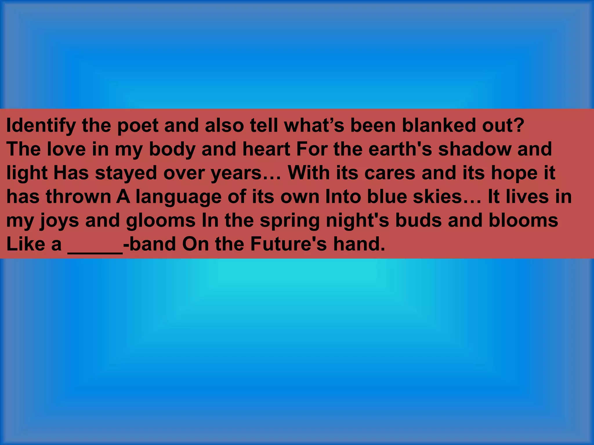 Identify the poet and also tell what’s been blanked out?
The love in my body and heart For the earth's shadow and
light Has stayed over years… With its cares and its hope it
has thrown A language of its own Into blue skies… It lives in
my joys and glooms In the spring night's buds and blooms
Like a _____-band On the Future's hand.
 