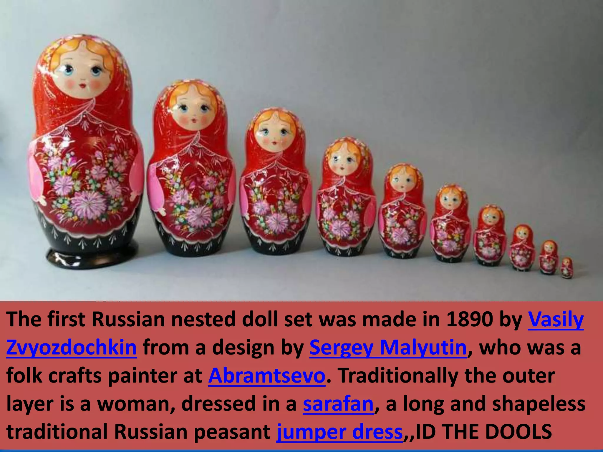 The first Russian nested doll set was made in 1890 by Vasily
Zvyozdochkin from a design by Sergey Malyutin, who was a
folk crafts painter at Abramtsevo. Traditionally the outer
layer is a woman, dressed in a sarafan, a long and shapeless
traditional Russian peasant jumper dress,,ID THE DOOLS
 