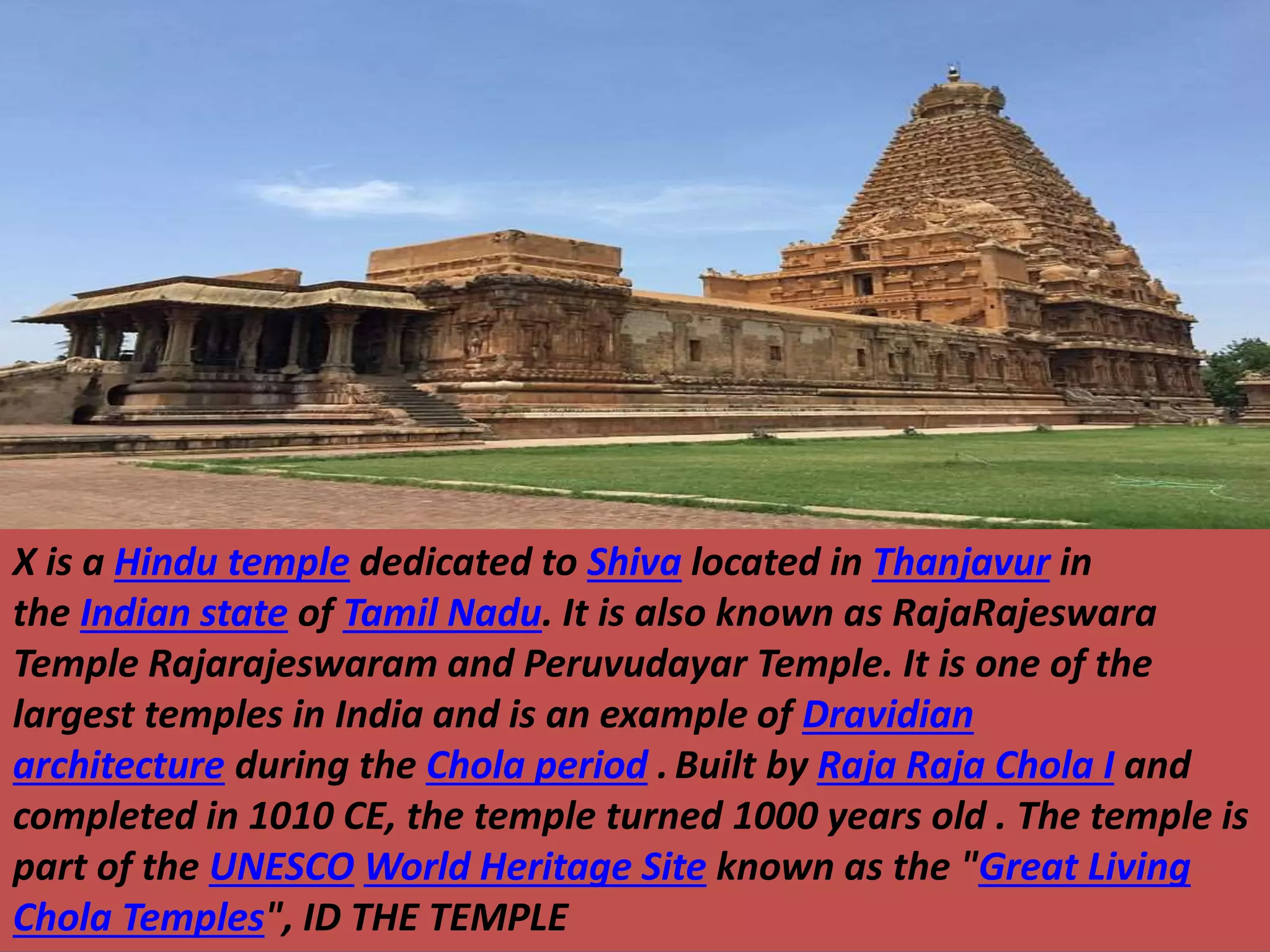 X is a Hindu temple dedicated to Shiva located in Thanjavur in
the Indian state of Tamil Nadu. It is also known as RajaRajeswara
Temple Rajarajeswaram and Peruvudayar Temple. It is one of the
largest temples in India and is an example of Dravidian
architecture during the Chola period .Built by Raja Raja Chola I and
completed in 1010 CE, the temple turned 1000 years old . The temple is
part of the UNESCO World Heritage Site known as the "Great Living
Chola Temples", ID THE TEMPLE
 