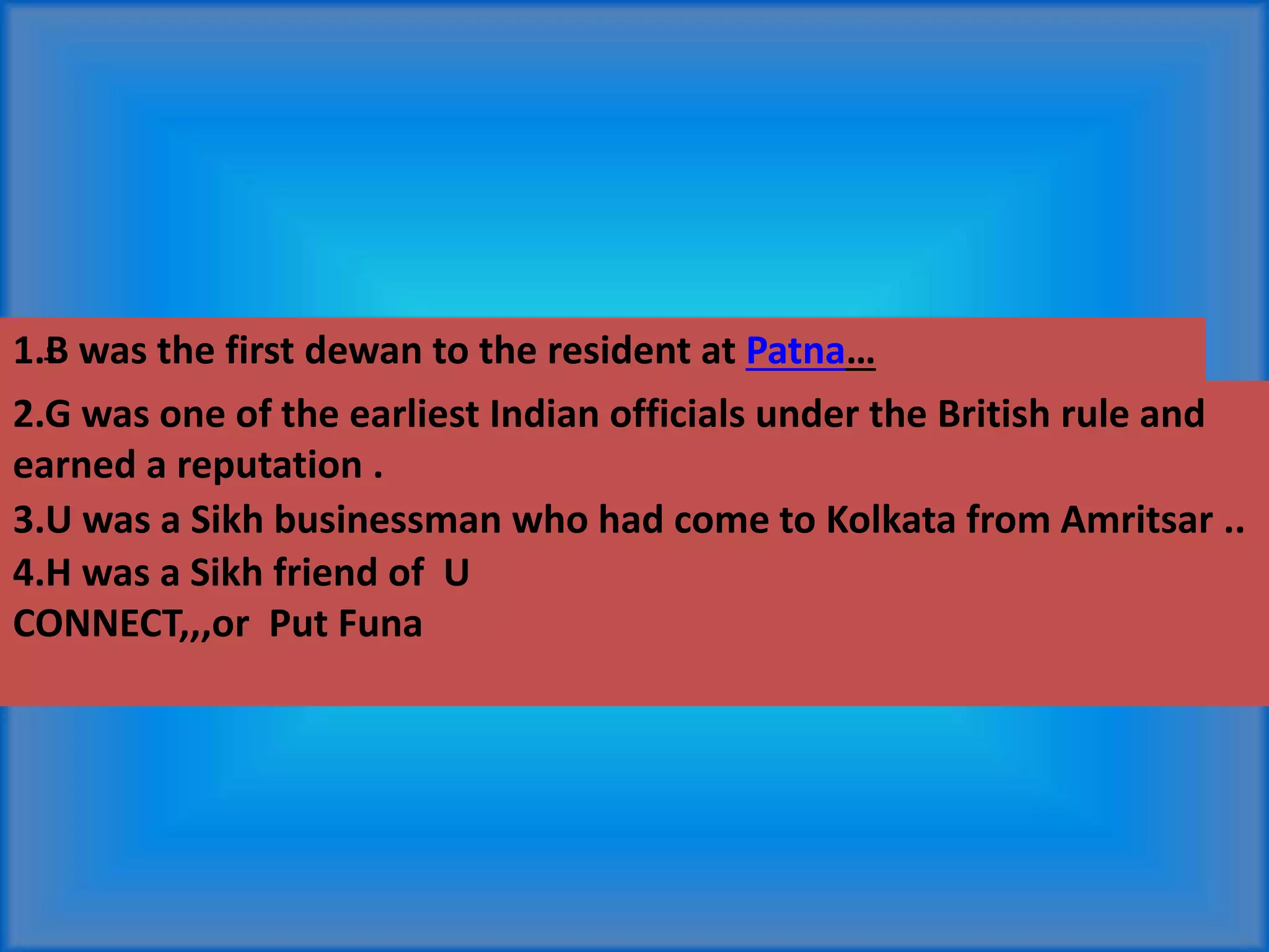 1.B was the first dewan to the resident at Patna…
2.G was one of the earliest Indian officials under the British rule and
earned a reputation .
3.U was a Sikh businessman who had come to Kolkata from Amritsar ..
4.H was a Sikh friend of U
CONNECT,,,or Put Funa
.
 