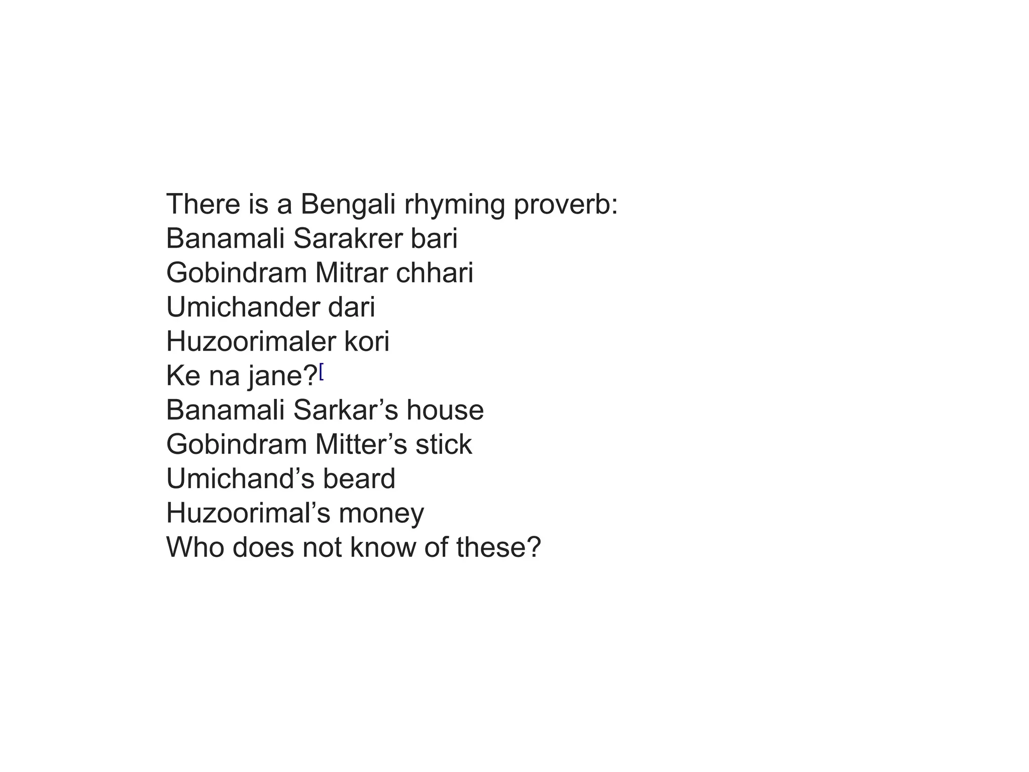 Umichander dari
Huzoorimaler kori
Ke na jane?[3]
Banamali Sarkar’s house
Gobindram Mitter’s stick
Umichand’s beard
Huzoorimal’s money
Who does not know of these?
There is a Bengali rhyming proverb:
Banamali Sarakrer bari
Gobindram Mitrar chhari
Umichander dari
Huzoorimaler kori
Ke na jane?[
Banamali Sarkar’s house
Gobindram Mitter’s stick
Umichand’s beard
Huzoorimal’s money
Who does not know of these?
 