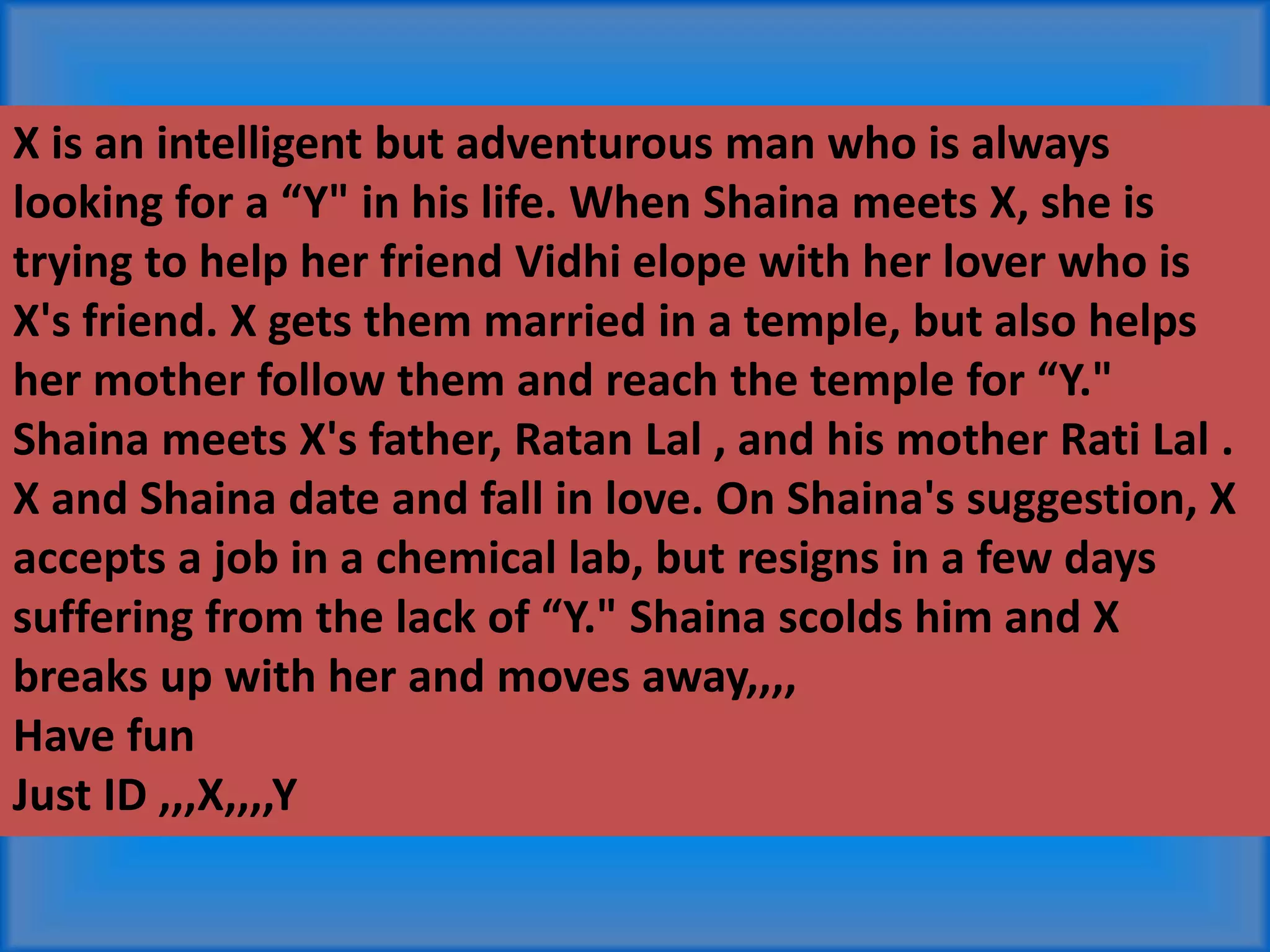 X is an intelligent but adventurous man who is always
looking for a “Y" in his life. When Shaina meets X, she is
trying to help her friend Vidhi elope with her lover who is
X's friend. X gets them married in a temple, but also helps
her mother follow them and reach the temple for “Y."
Shaina meets X's father, Ratan Lal , and his mother Rati Lal .
X and Shaina date and fall in love. On Shaina's suggestion, X
accepts a job in a chemical lab, but resigns in a few days
suffering from the lack of “Y." Shaina scolds him and X
breaks up with her and moves away,,,,
Have fun
Just ID ,,,X,,,,Y
 