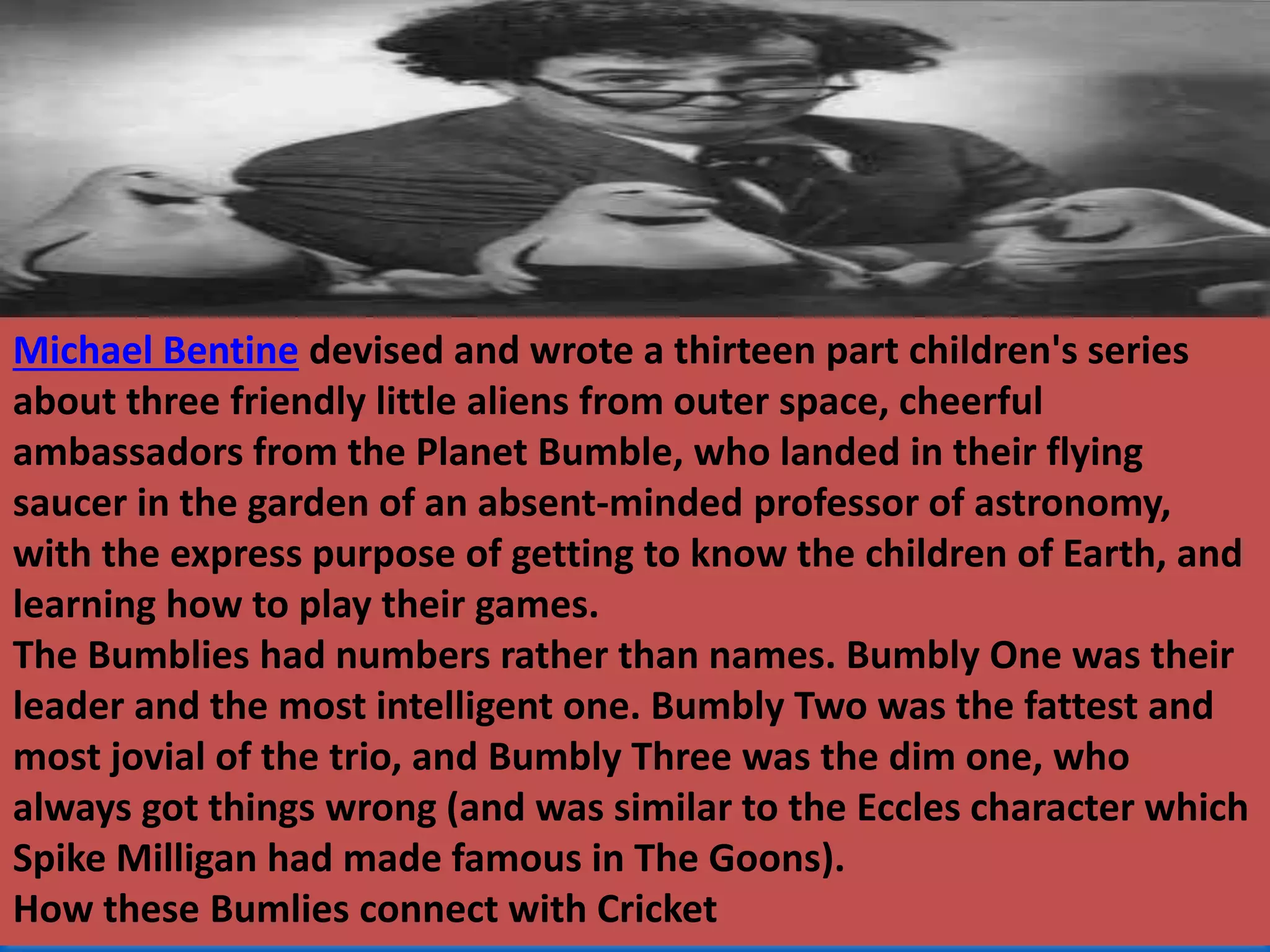 Michael Bentine devised and wrote a thirteen part children's series
about three friendly little aliens from outer space, cheerful
ambassadors from the Planet Bumble, who landed in their flying
saucer in the garden of an absent-minded professor of astronomy,
with the express purpose of getting to know the children of Earth, and
learning how to play their games.
The Bumblies had numbers rather than names. Bumbly One was their
leader and the most intelligent one. Bumbly Two was the fattest and
most jovial of the trio, and Bumbly Three was the dim one, who
always got things wrong (and was similar to the Eccles character which
Spike Milligan had made famous in The Goons).
How these Bumlies connect with Cricket
 