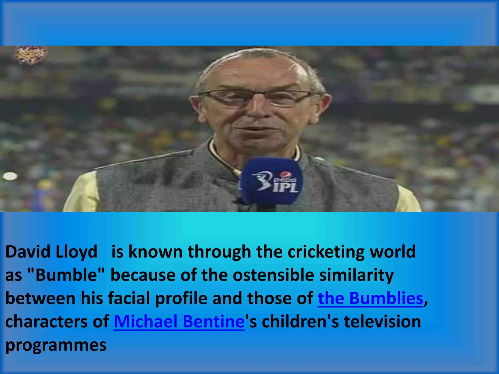 David Lloyd is known through the cricketing world
as "Bumble" because of the ostensible similarity
between his facial profile and those of the Bumblies,
characters of Michael Bentine's children's television
programmes
 