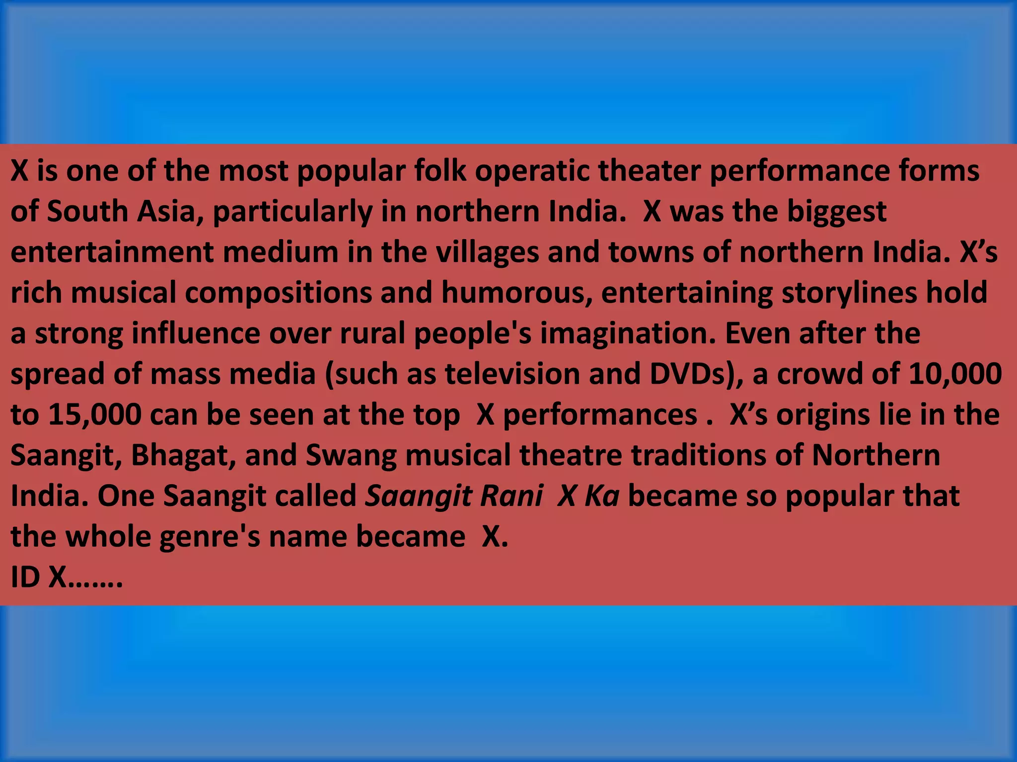 X is one of the most popular folk operatic theater performance forms
of South Asia, particularly in northern India. X was the biggest
entertainment medium in the villages and towns of northern India. X’s
rich musical compositions and humorous, entertaining storylines hold
a strong influence over rural people's imagination. Even after the
spread of mass media (such as television and DVDs), a crowd of 10,000
to 15,000 can be seen at the top X performances . X’s origins lie in the
Saangit, Bhagat, and Swang musical theatre traditions of Northern
India. One Saangit called Saangit Rani X Ka became so popular that
the whole genre's name became X.
ID X…….
 