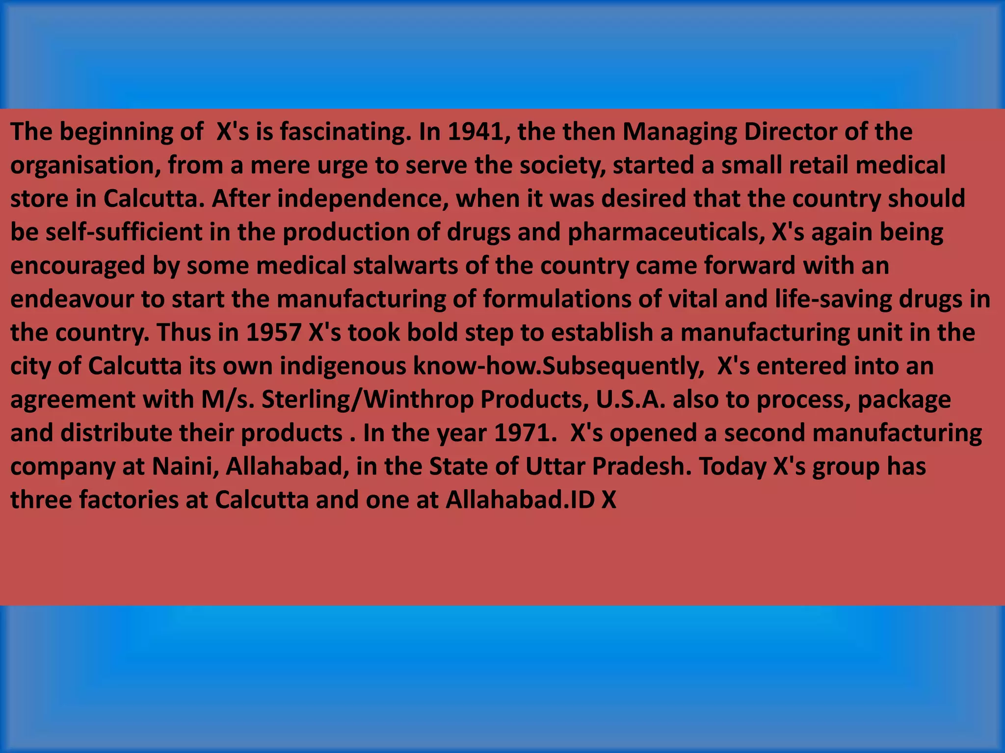 The beginning of X's is fascinating. In 1941, the then Managing Director of the
organisation, from a mere urge to serve the society, started a small retail medical
store in Calcutta. After independence, when it was desired that the country should
be self-sufficient in the production of drugs and pharmaceuticals, X's again being
encouraged by some medical stalwarts of the country came forward with an
endeavour to start the manufacturing of formulations of vital and life-saving drugs in
the country. Thus in 1957 X's took bold step to establish a manufacturing unit in the
city of Calcutta its own indigenous know-how.Subsequently, X's entered into an
agreement with M/s. Sterling/Winthrop Products, U.S.A. also to process, package
and distribute their products . In the year 1971. X's opened a second manufacturing
company at Naini, Allahabad, in the State of Uttar Pradesh. Today X's group has
three factories at Calcutta and one at Allahabad.ID X
 