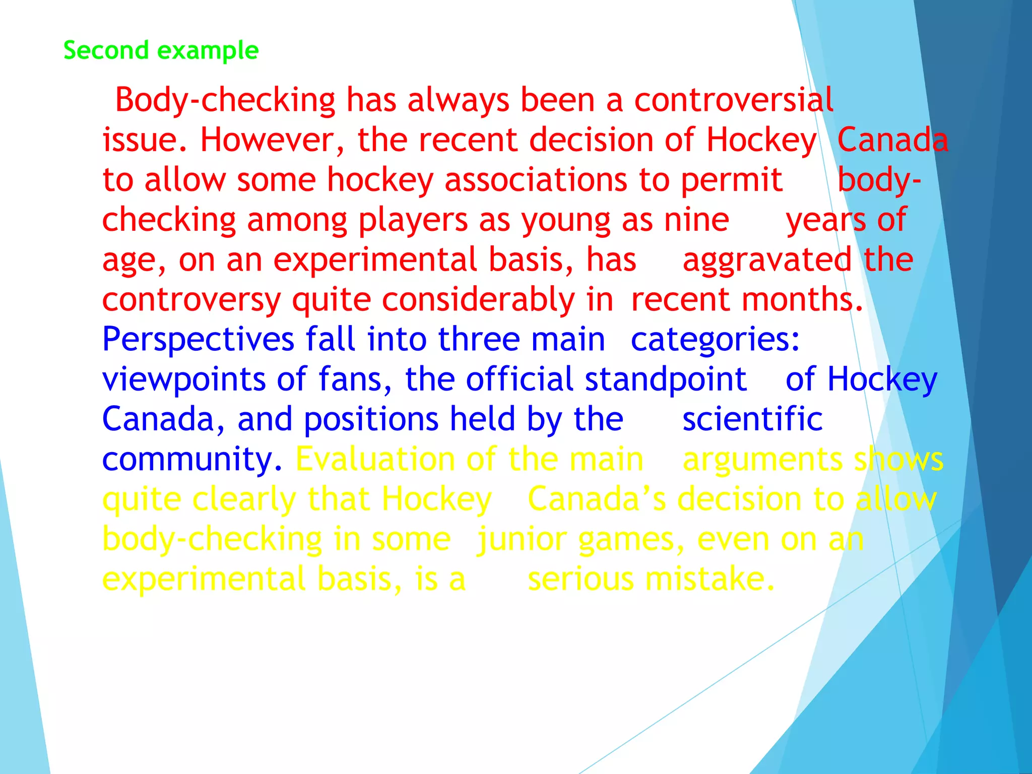Second example

Body-checking has always been a controversial
issue. However, the recent decision of Hockey Canada
to allow some hockey associations to permit
bodychecking among players as young as nine
years of
age, on an experimental basis, has aggravated the
controversy quite considerably in recent months.
Perspectives fall into three main categories:
viewpoints of fans, the official standpoint of Hockey
Canada, and positions held by the
scientific
community. Evaluation of the main arguments shows
quite clearly that Hockey Canada’s decision to allow
body-checking in some junior games, even on an
experimental basis, is a
serious mistake.

 
