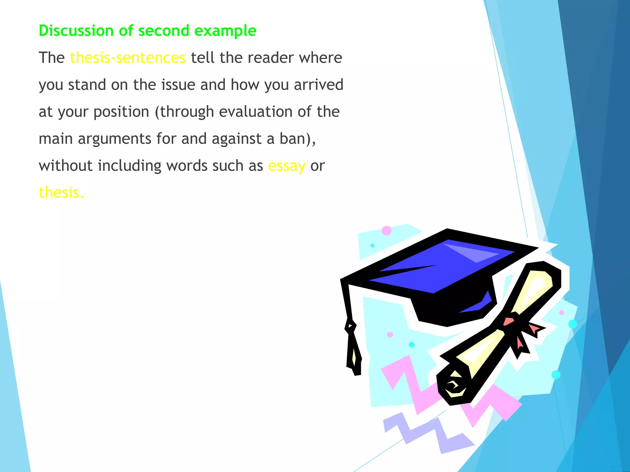 Discussion of second example
The thesis-sentences tell the reader where
you stand on the issue and how you arrived
at your position (through evaluation of the
main arguments for and against a ban),
without including words such as essay or
thesis.

 