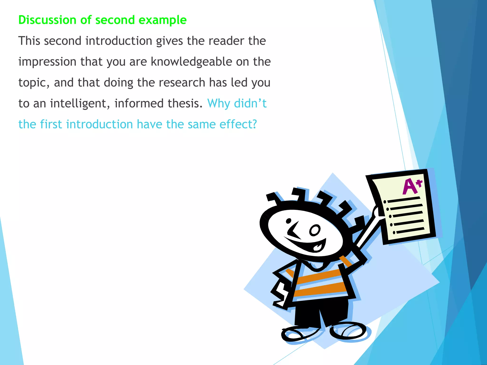Discussion of second example
This second introduction gives the reader the
impression that you are knowledgeable on the
topic, and that doing the research has led you
to an intelligent, informed thesis. Why didn’t
the first introduction have the same effect?

 