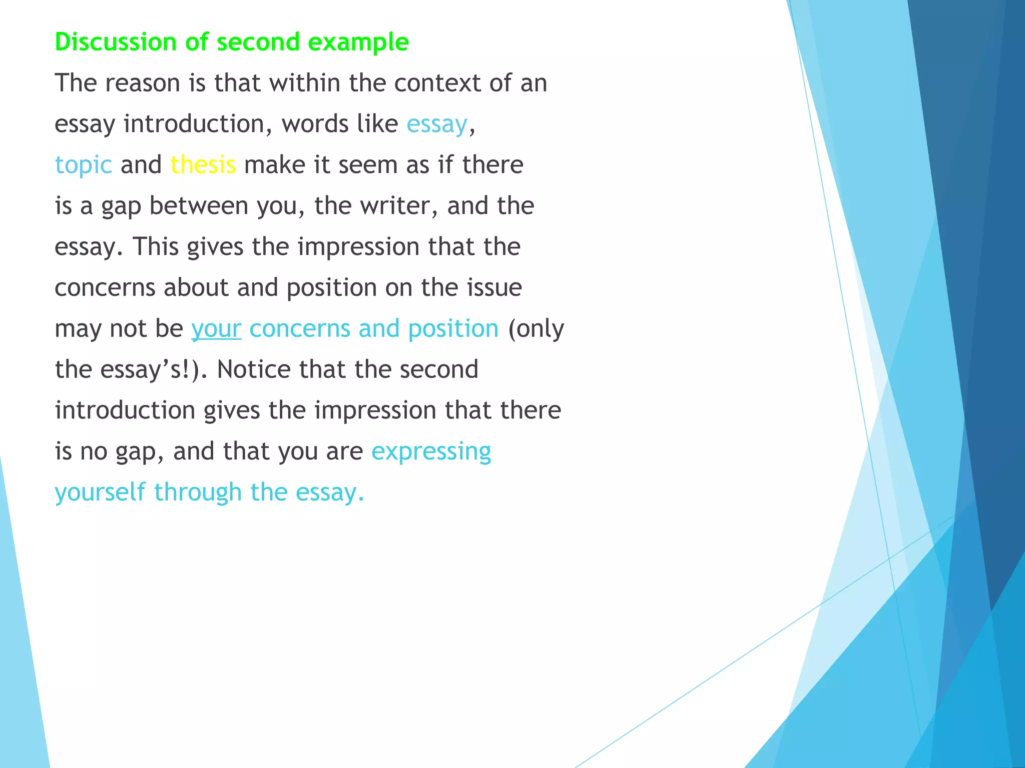 Discussion of second example
The reason is that within the context of an
essay introduction, words like essay,
topic and thesis make it seem as if there
is a gap between you, the writer, and the
essay. This gives the impression that the
concerns about and position on the issue
may not be your concerns and position (only
the essay’s!). Notice that the second
introduction gives the impression that there
is no gap, and that you are expressing
yourself through the essay.

 