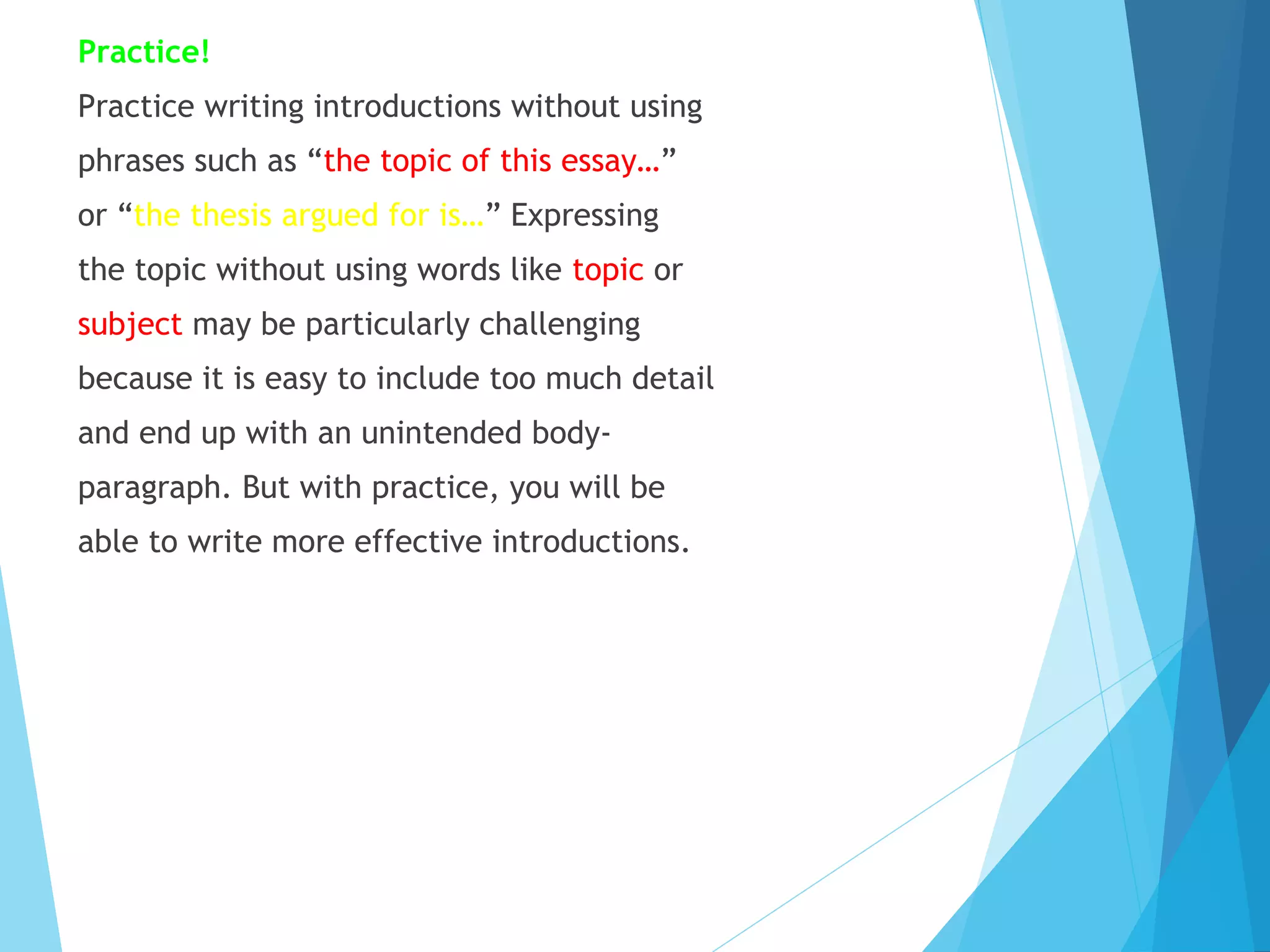 Practice!
Practice writing introductions without using
phrases such as “the topic of this essay…”
or “the thesis argued for is…” Expressing
the topic without using words like topic or
subject may be particularly challenging
because it is easy to include too much detail
and end up with an unintended bodyparagraph. But with practice, you will be
able to write more effective introductions.

 