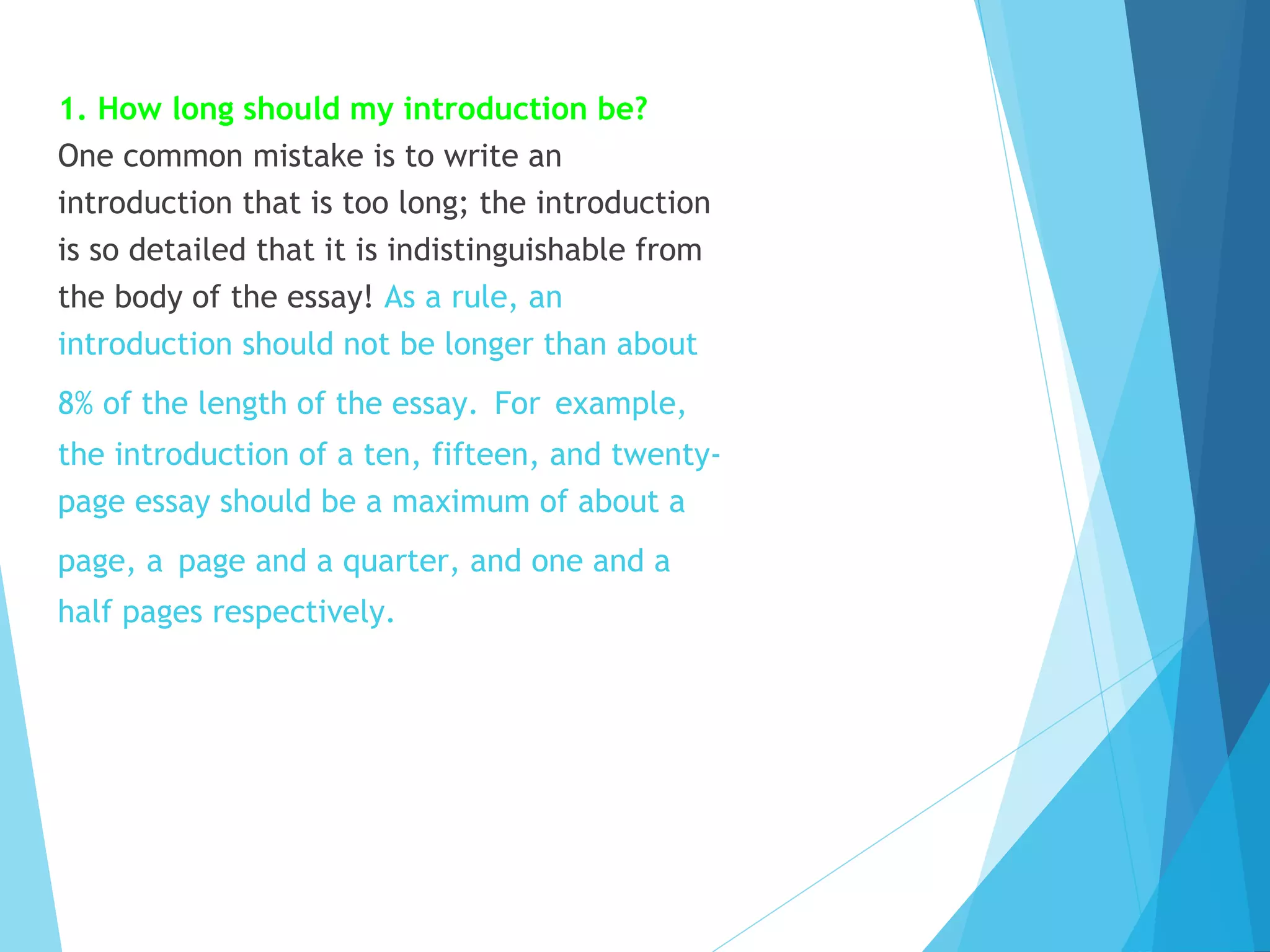 Frequently asked questions
1. How long should my introduction be?
One common mistake is to write an
introduction that is too long; the introduction
is so detailed that it is indistinguishable from
the body of the essay! As a rule, an
introduction should not be longer than about
8% of the length of the essay. For example,
the introduction of a ten, fifteen, and twentypage essay should be a maximum of about a
page, a page and a quarter, and one and a
half pages respectively.

 