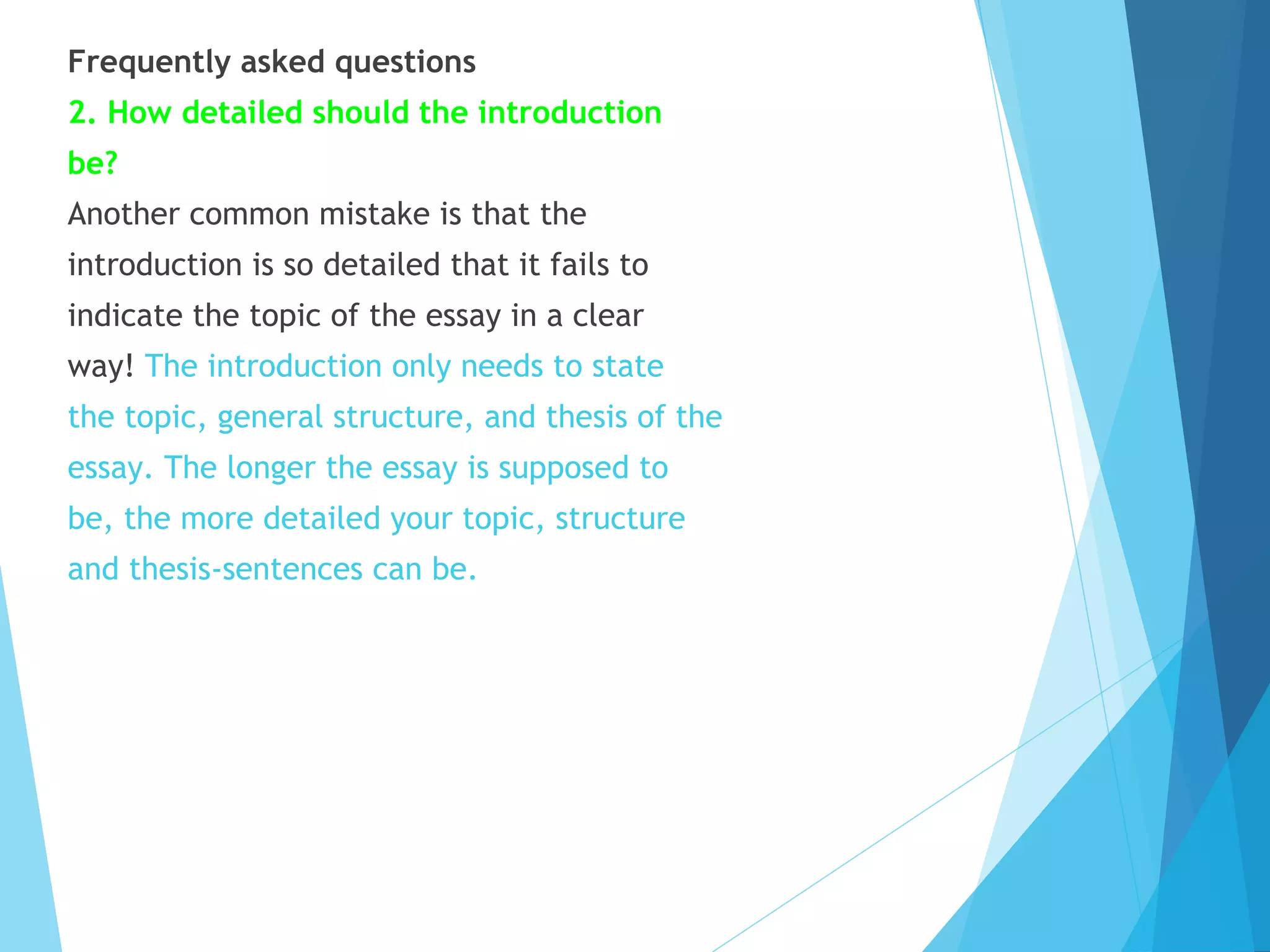 Frequently asked questions
2. How detailed should the introduction
be?
Another common mistake is that the
introduction is so detailed that it fails to
indicate the topic of the essay in a clear
way! The introduction only needs to state
the topic, general structure, and thesis of the
essay. The longer the essay is supposed to
be, the more detailed your topic, structure
and thesis-sentences can be.

 