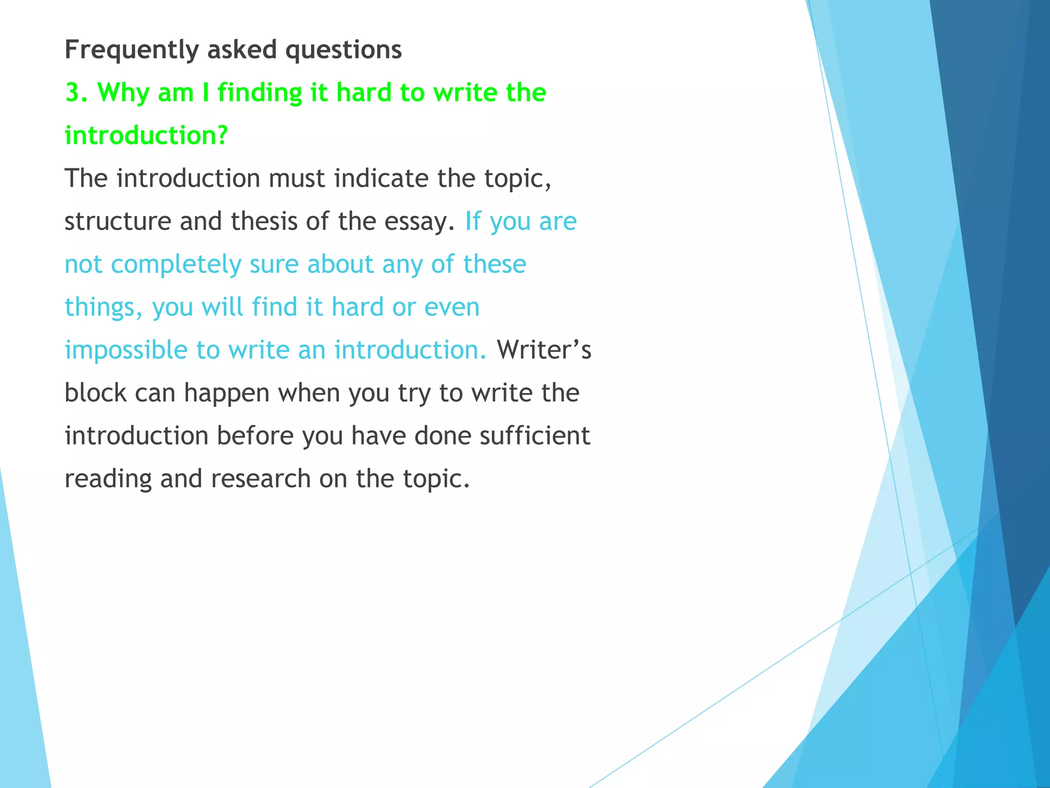 Frequently asked questions
3. Why am I finding it hard to write the
introduction?
The introduction must indicate the topic,
structure and thesis of the essay. If you are
not completely sure about any of these
things, you will find it hard or even
impossible to write an introduction. Writer’s
block can happen when you try to write the
introduction before you have done sufficient
reading and research on the topic.

 