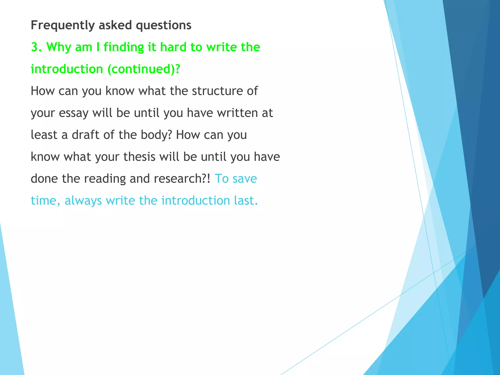 Frequently asked questions
3. Why am I finding it hard to write the
introduction (continued)?
How can you know what the structure of
your essay will be until you have written at
least a draft of the body? How can you
know what your thesis will be until you have
done the reading and research?! To save
time, always write the introduction last.

 