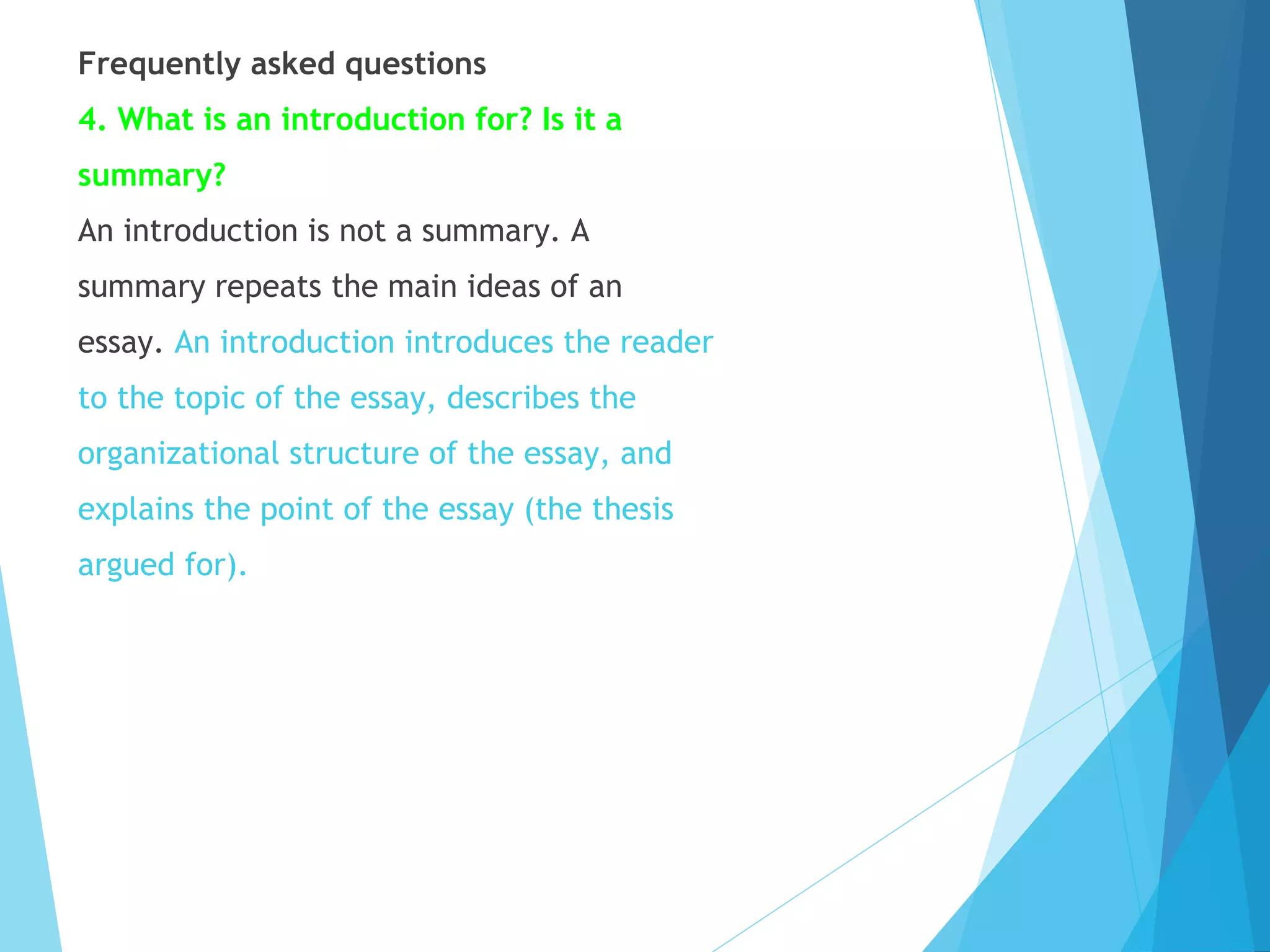 Frequently asked questions
4. What is an introduction for? Is it a
summary?
An introduction is not a summary. A
summary repeats the main ideas of an
essay. An introduction introduces the reader
to the topic of the essay, describes the
organizational structure of the essay, and
explains the point of the essay (the thesis
argued for).

 