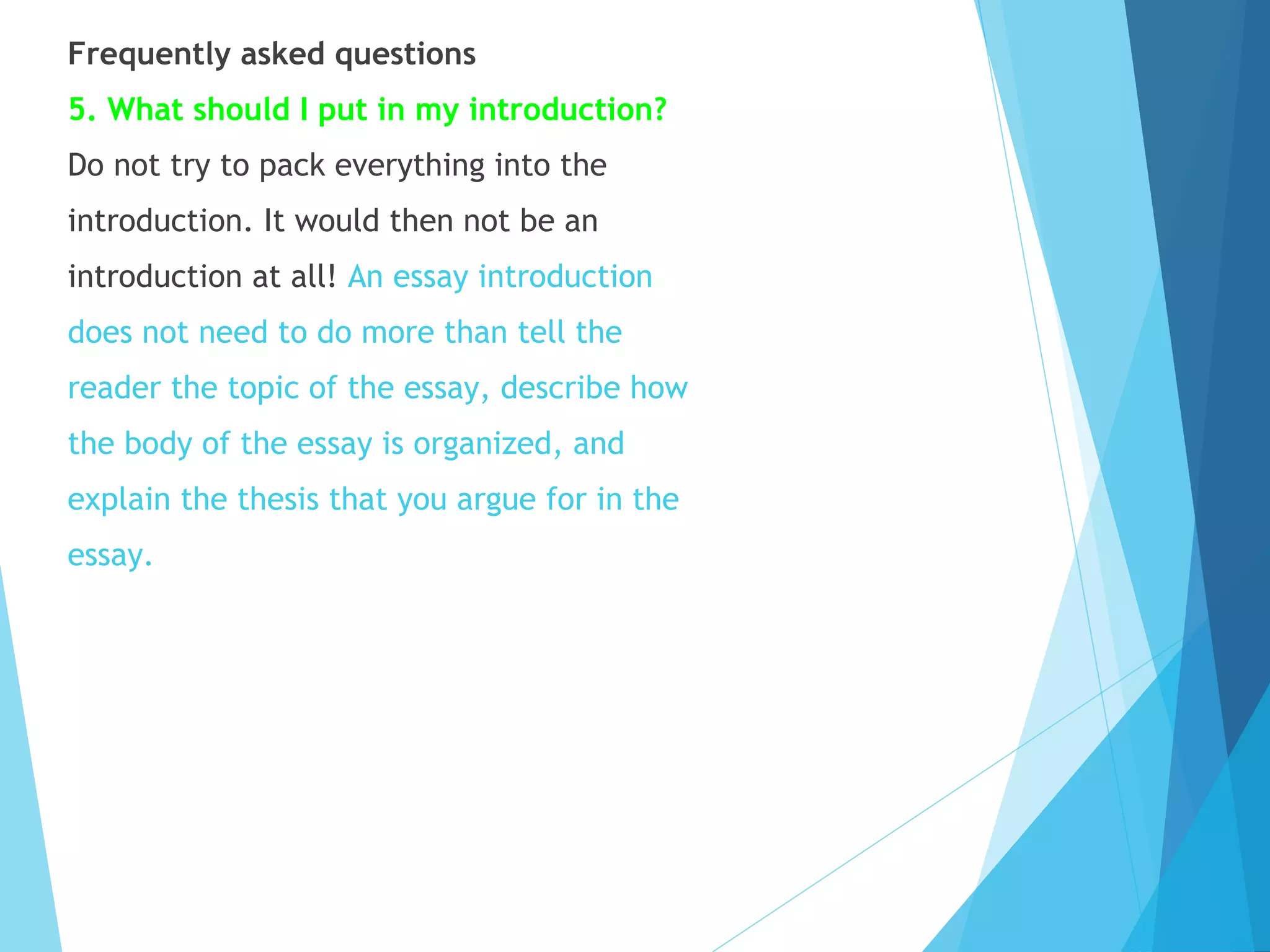 Frequently asked questions
5. What should I put in my introduction?
Do not try to pack everything into the
introduction. It would then not be an
introduction at all! An essay introduction
does not need to do more than tell the
reader the topic of the essay, describe how
the body of the essay is organized, and
explain the thesis that you argue for in the
essay.

 