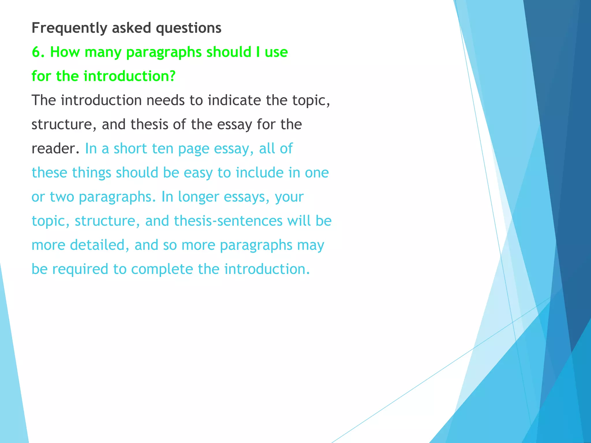 Frequently asked questions
6. How many paragraphs should I use
for the introduction?
The introduction needs to indicate the topic,
structure, and thesis of the essay for the
reader. In a short ten page essay, all of
these things should be easy to include in one
or two paragraphs. In longer essays, your
topic, structure, and thesis-sentences will be
more detailed, and so more paragraphs may
be required to complete the introduction.

 