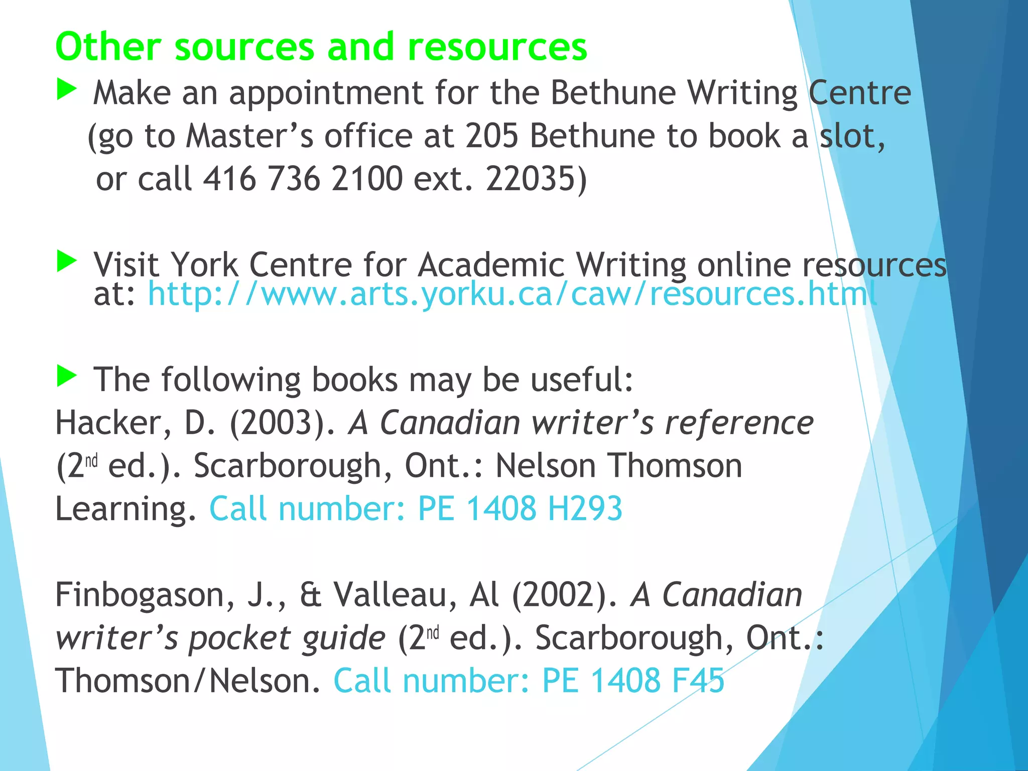 Other sources and resources


Make an appointment for the Bethune Writing Centre
(go to Master’s office at 205 Bethune to book a slot,
or call 416 736 2100 ext. 22035)



Visit York Centre for Academic Writing online resources
at: http://www.arts.yorku.ca/caw/resources.html

The following books may be useful:
Hacker, D. (2003). A Canadian writer’s reference
(2nd ed.). Scarborough, Ont.: Nelson Thomson
Learning. Call number: PE 1408 H293


Finbogason, J., & Valleau, Al (2002). A Canadian
writer’s pocket guide (2nd ed.). Scarborough, Ont.:
Thomson/Nelson. Call number: PE 1408 F45

 