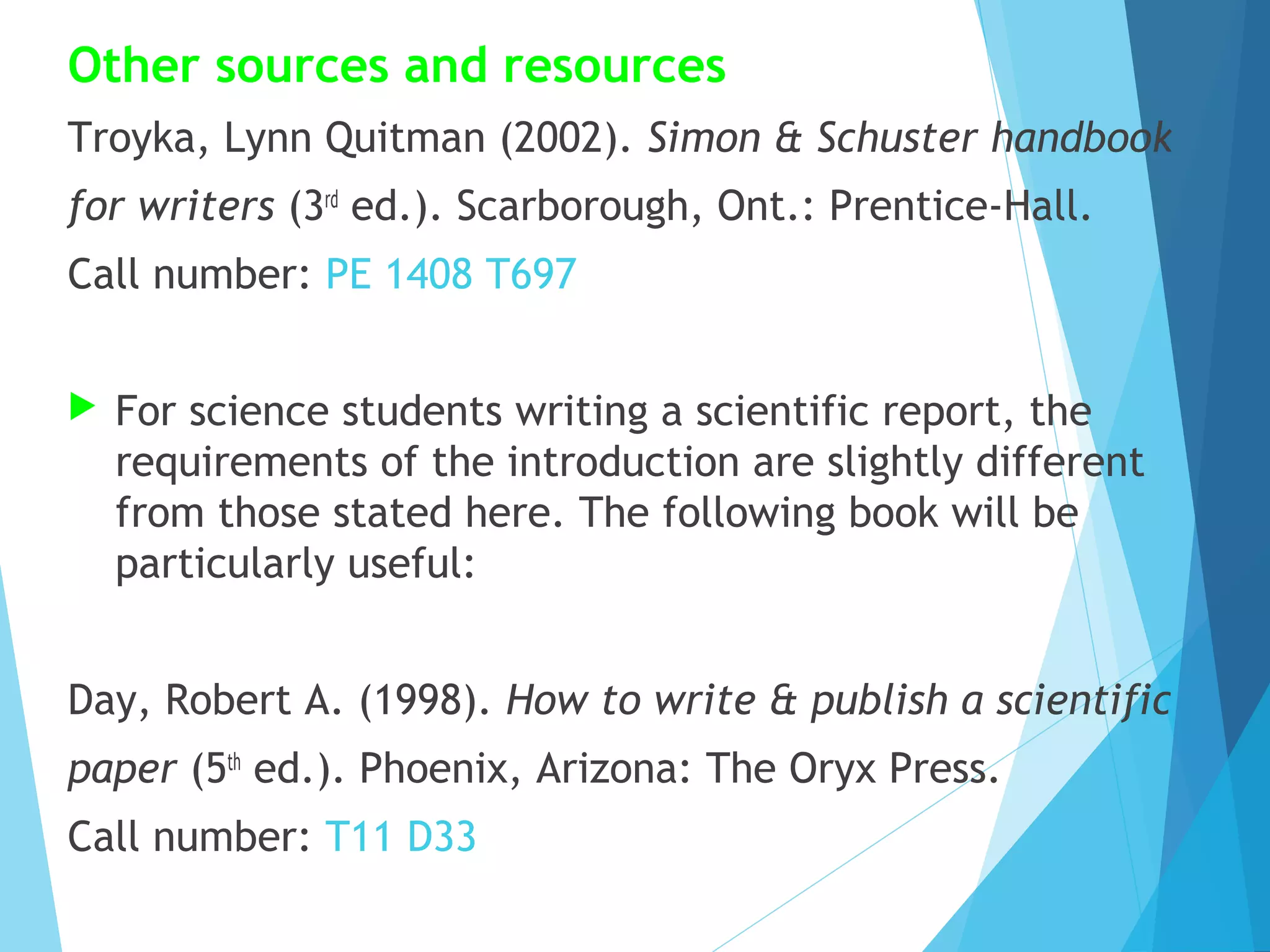 Other sources and resources
Troyka, Lynn Quitman (2002). Simon & Schuster handbook
for writers (3rd ed.). Scarborough, Ont.: Prentice-Hall.
Call number: PE 1408 T697


For science students writing a scientific report, the
requirements of the introduction are slightly different
from those stated here. The following book will be
particularly useful:

Day, Robert A. (1998). How to write & publish a scientific
paper (5th ed.). Phoenix, Arizona: The Oryx Press.
Call number: T11 D33

 