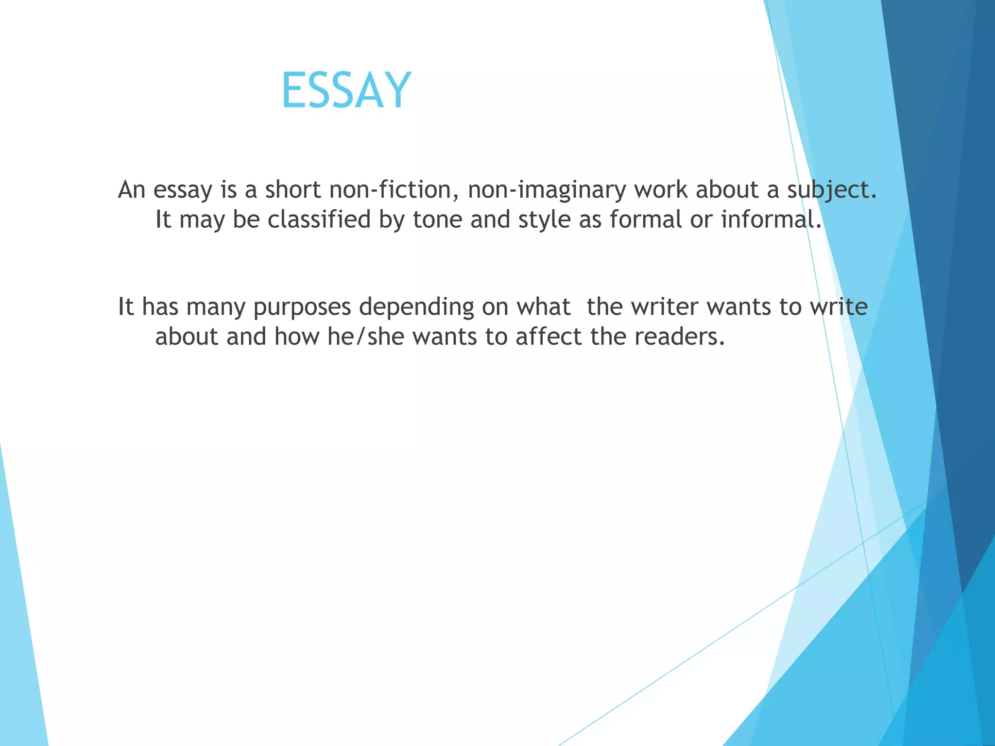 ESSAY
An essay is a short non-fiction, non-imaginary work about a subject.
It may be classified by tone and style as formal or informal.
It has many purposes depending on what the writer wants to write
about and how he/she wants to affect the readers.

 