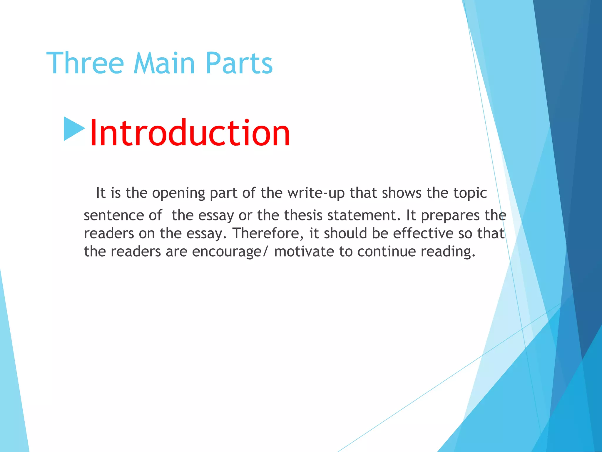 Three Main Parts
Introduction
It is the opening part of the write-up that shows the topic
sentence of the essay or the thesis statement. It prepares the
readers on the essay. Therefore, it should be effective so that
the readers are encourage/ motivate to continue reading.

 