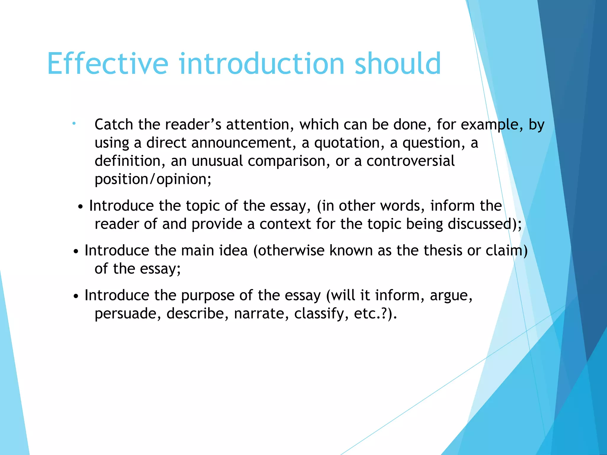 Effective introduction should
•

Catch the reader’s attention, which can be done, for example, by
using a direct announcement, a quotation, a question, a
definition, an unusual comparison, or a controversial
position/opinion;
• Introduce the topic of the essay, (in other words, inform the
reader of and provide a context for the topic being discussed);

• Introduce the main idea (otherwise known as the thesis or claim)
of the essay;
• Introduce the purpose of the essay (will it inform, argue,
persuade, describe, narrate, classify, etc.?).

 