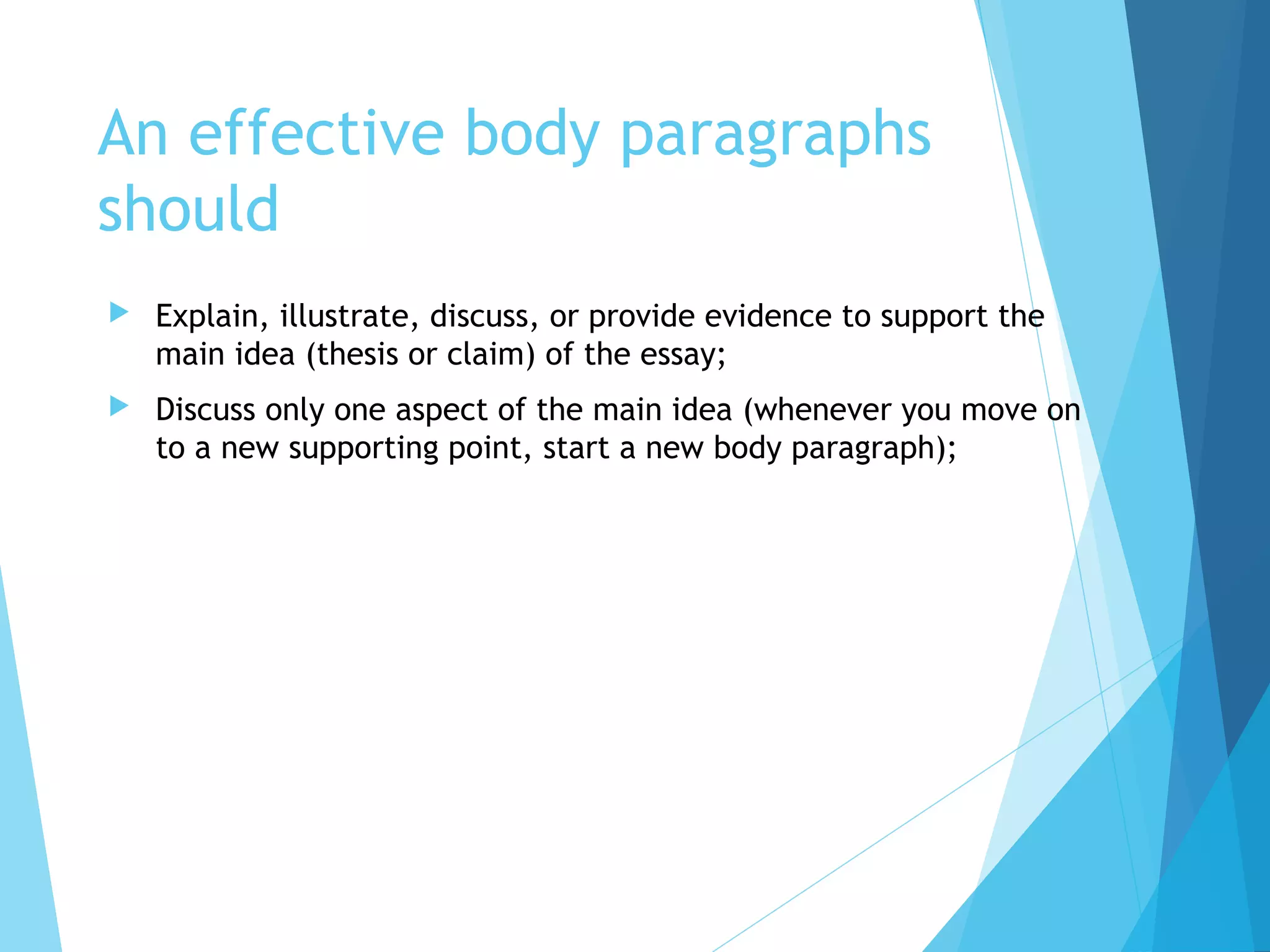 An effective body paragraphs
should


Explain, illustrate, discuss, or provide evidence to support the
main idea (thesis or claim) of the essay;



Discuss only one aspect of the main idea (whenever you move on
to a new supporting point, start a new body paragraph);

 