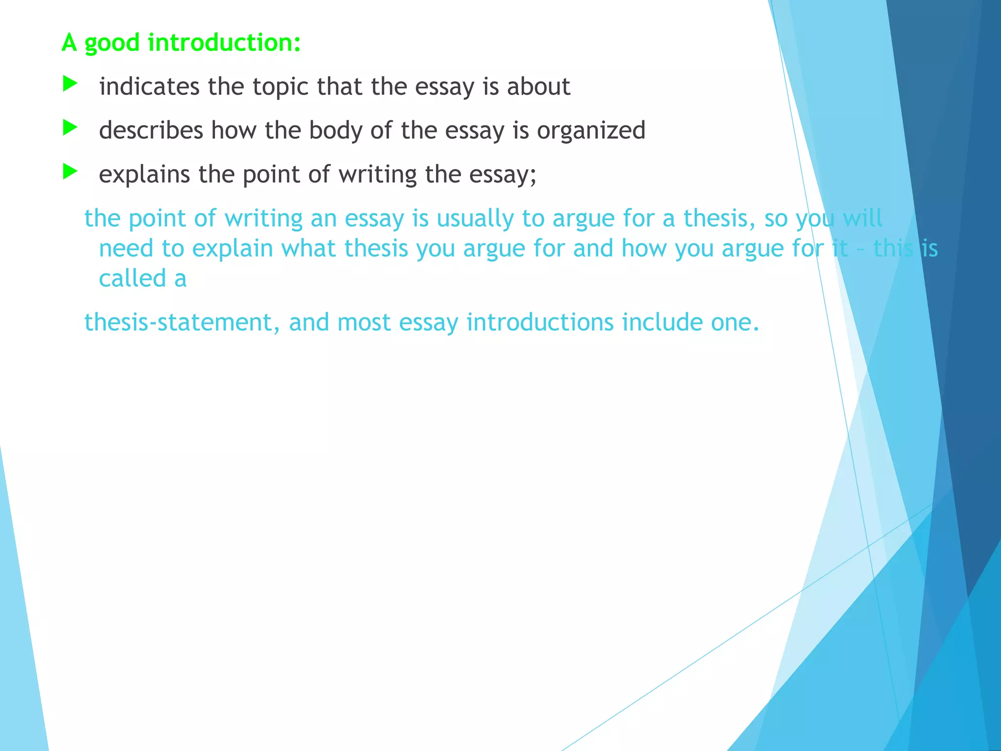 A good introduction:


indicates the topic that the essay is about



describes how the body of the essay is organized



explains the point of writing the essay;
the point of writing an essay is usually to argue for a thesis, so you will
need to explain what thesis you argue for and how you argue for it – this is
called a
thesis-statement, and most essay introductions include one.

 