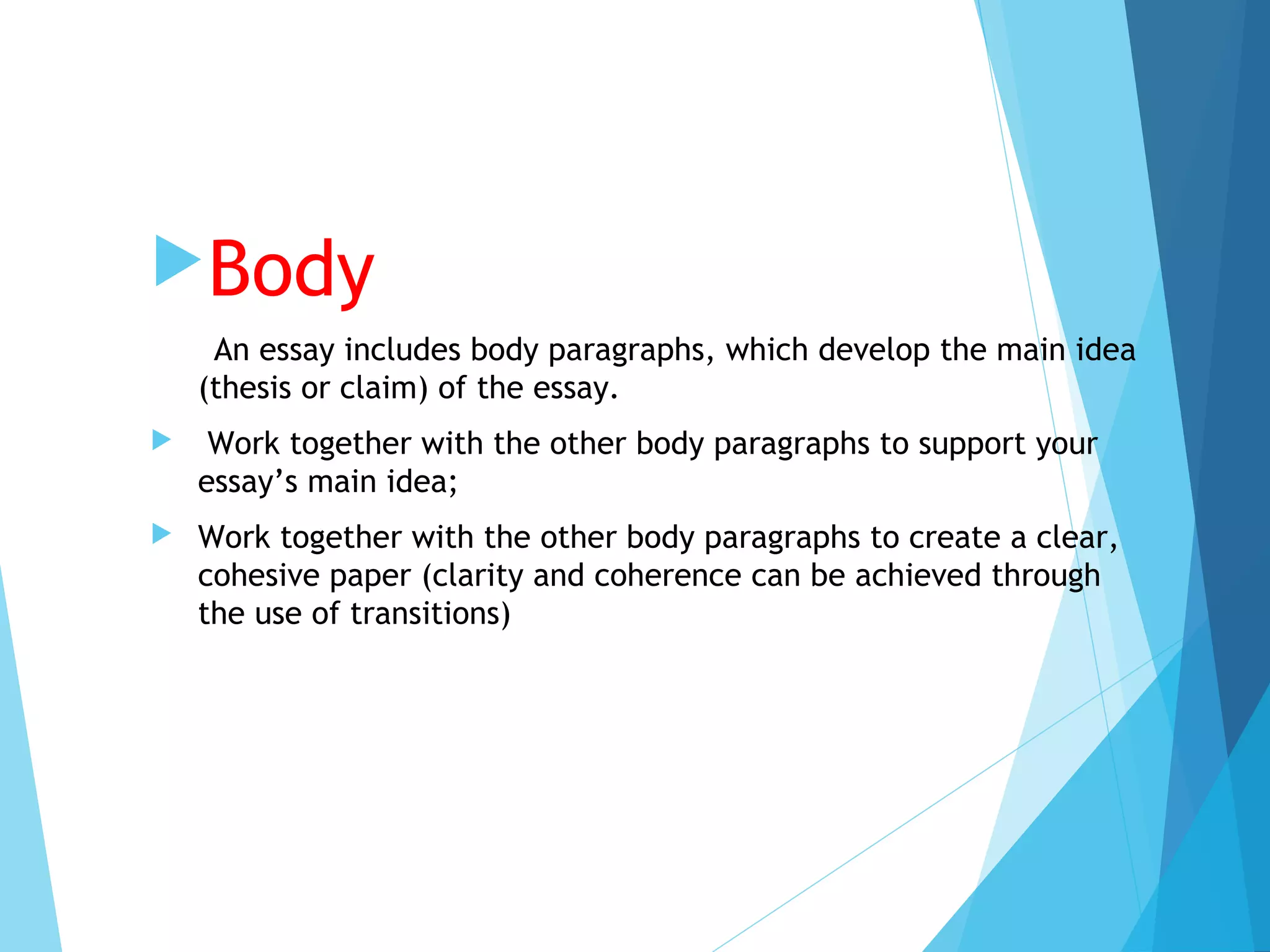 Body
An essay includes body paragraphs, which develop the main idea
(thesis or claim) of the essay.


Work together with the other body paragraphs to support your
essay’s main idea;



Work together with the other body paragraphs to create a clear,
cohesive paper (clarity and coherence can be achieved through
the use of transitions)

 