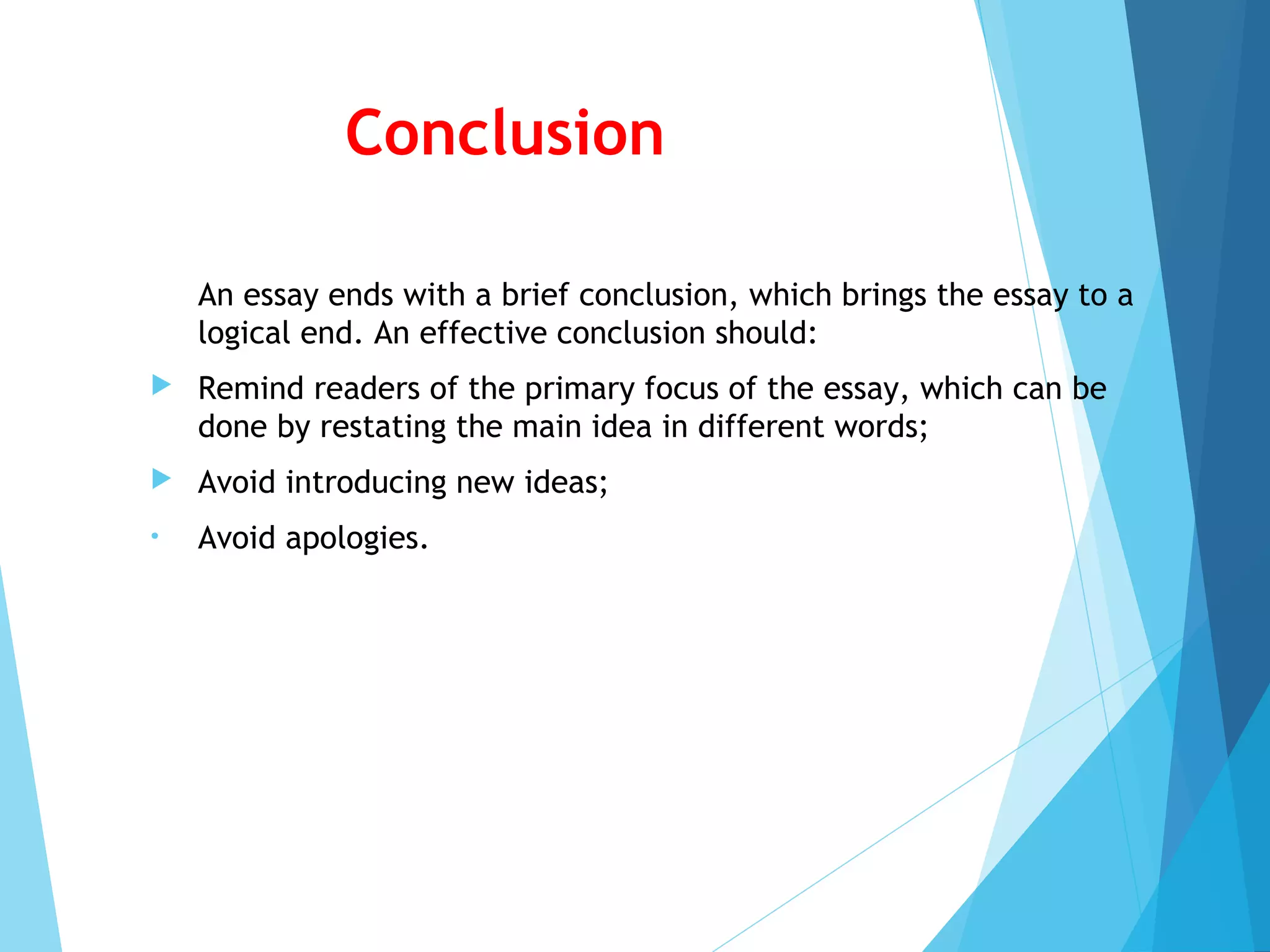 Conclusion
An essay ends with a brief conclusion, which brings the essay to a
logical end. An effective conclusion should:


Remind readers of the primary focus of the essay, which can be
done by restating the main idea in different words;



Avoid introducing new ideas;

•

Avoid apologies.

 