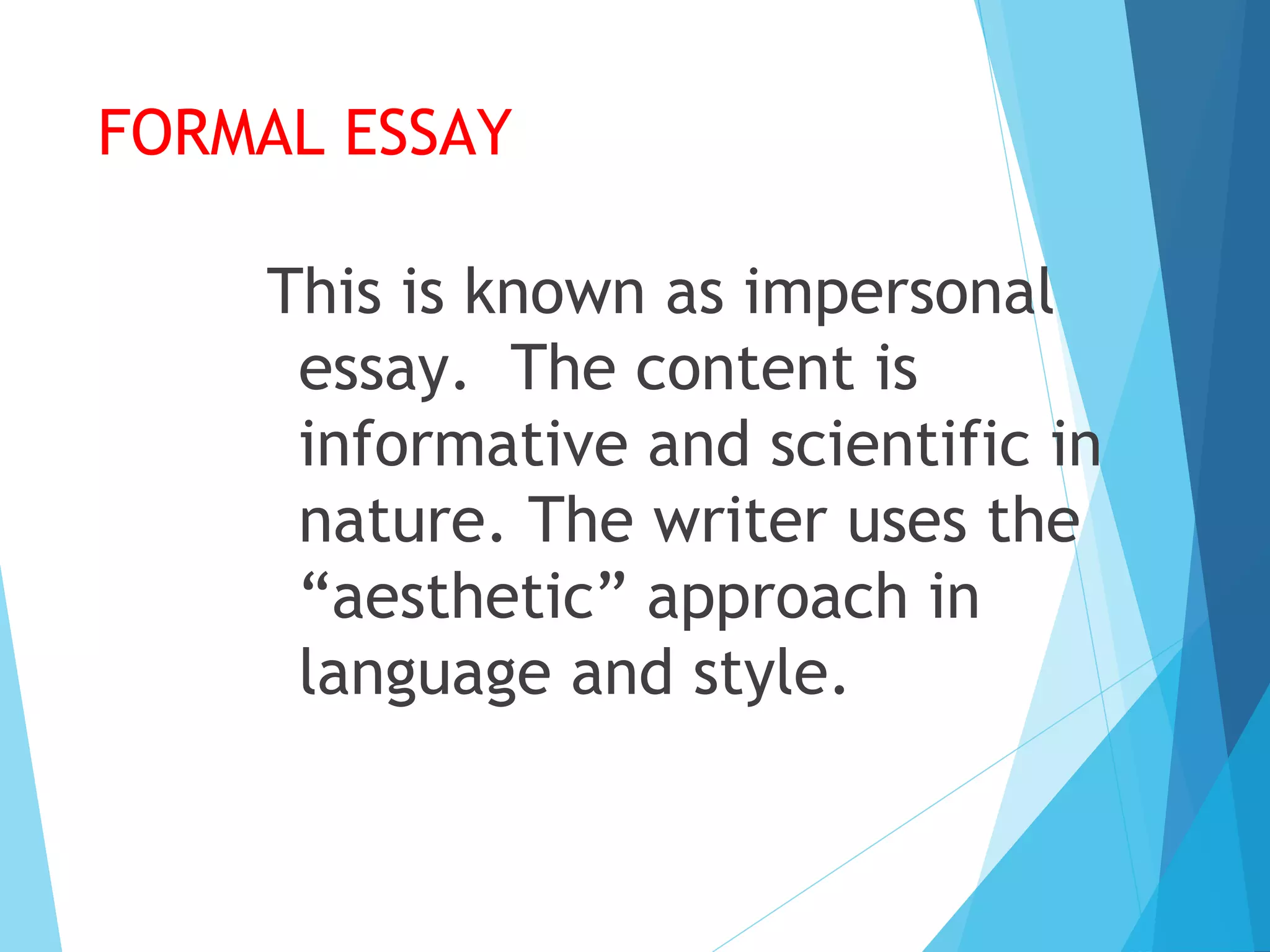 FORMAL ESSAY
This is known as impersonal
essay. The content is
informative and scientific in
nature. The writer uses the
“aesthetic” approach in
language and style.

 