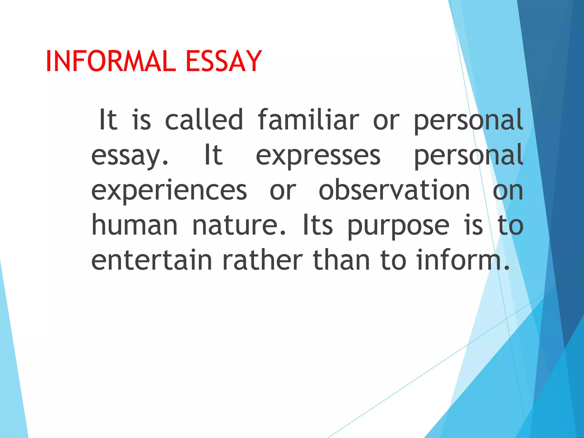 INFORMAL ESSAY
It is called familiar or personal
essay. It expresses personal
experiences or observation on
human nature. Its purpose is to
entertain rather than to inform.

 