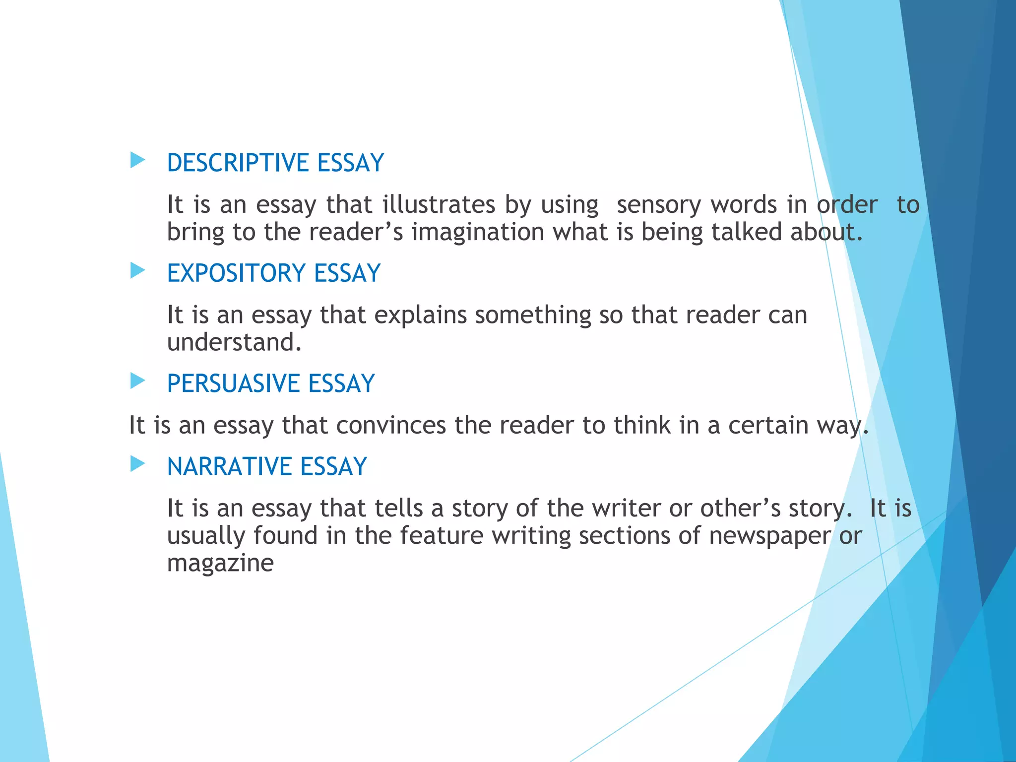 

DESCRIPTIVE ESSAY
It is an essay that illustrates by using sensory words in order to
bring to the reader’s imagination what is being talked about.



EXPOSITORY ESSAY
It is an essay that explains something so that reader can
understand.



PERSUASIVE ESSAY

It is an essay that convinces the reader to think in a certain way.


NARRATIVE ESSAY
It is an essay that tells a story of the writer or other’s story. It is
usually found in the feature writing sections of newspaper or
magazine

 