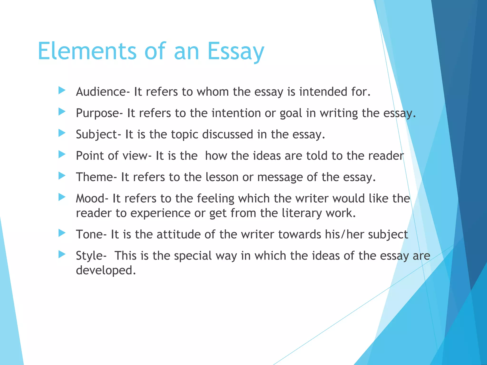Elements of an Essay


Audience- It refers to whom the essay is intended for.



Purpose- It refers to the intention or goal in writing the essay.



Subject- It is the topic discussed in the essay.



Point of view- It is the how the ideas are told to the reader



Theme- It refers to the lesson or message of the essay.



Mood- It refers to the feeling which the writer would like the
reader to experience or get from the literary work.



Tone- It is the attitude of the writer towards his/her subject



Style- This is the special way in which the ideas of the essay are
developed.

 