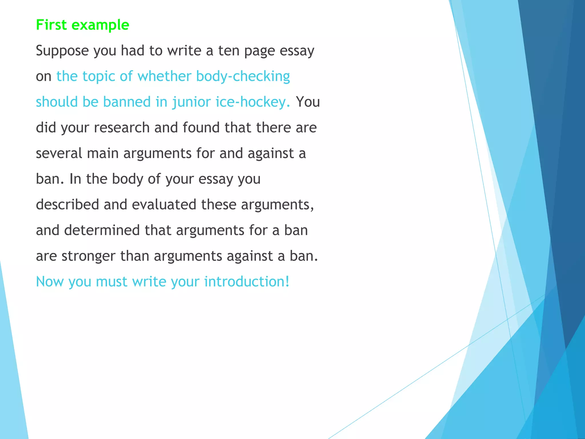 First example
Suppose you had to write a ten page essay
on the topic of whether body-checking
should be banned in junior ice-hockey. You
did your research and found that there are
several main arguments for and against a
ban. In the body of your essay you
described and evaluated these arguments,
and determined that arguments for a ban
are stronger than arguments against a ban.
Now you must write your introduction!

 