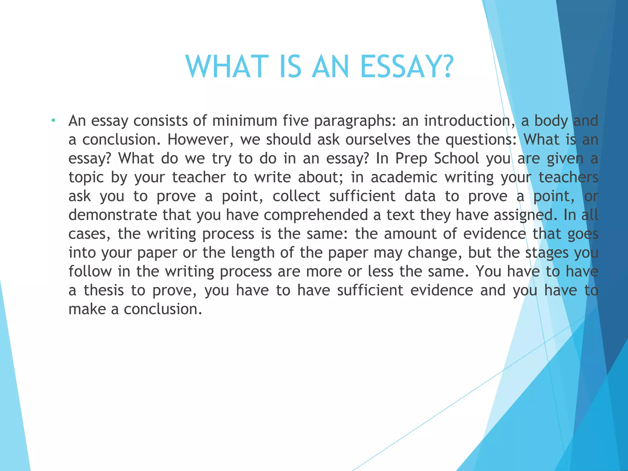 WHAT IS AN ESSAY?
•

An essay consists of minimum five paragraphs: an introduction, a body and
a conclusion. However, we should ask ourselves the questions: What is an
essay? What do we try to do in an essay? In Prep School you are given a
topic by your teacher to write about; in academic writing your teachers
ask you to prove a point, collect sufficient data to prove a point, or
demonstrate that you have comprehended a text they have assigned. In all
cases, the writing process is the same: the amount of evidence that goes
into your paper or the length of the paper may change, but the stages you
follow in the writing process are more or less the same. You have to have
a thesis to prove, you have to have sufficient evidence and you have to
make a conclusion.

 