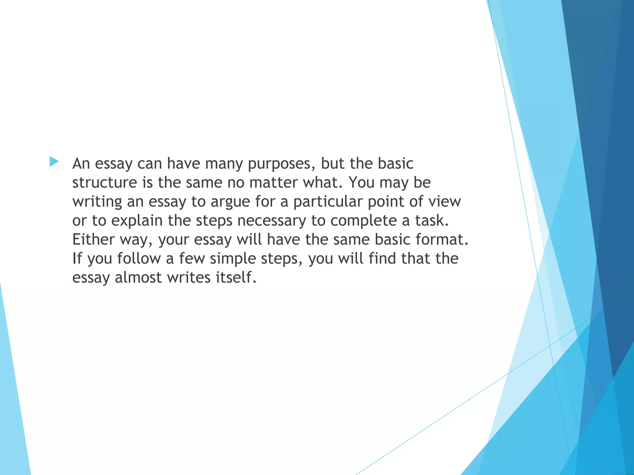 

An essay can have many purposes, but the basic
structure is the same no matter what. You may be
writing an essay to argue for a particular point of view
or to explain the steps necessary to complete a task.
Either way, your essay will have the same basic format.
If you follow a few simple steps, you will find that the
essay almost writes itself.

 