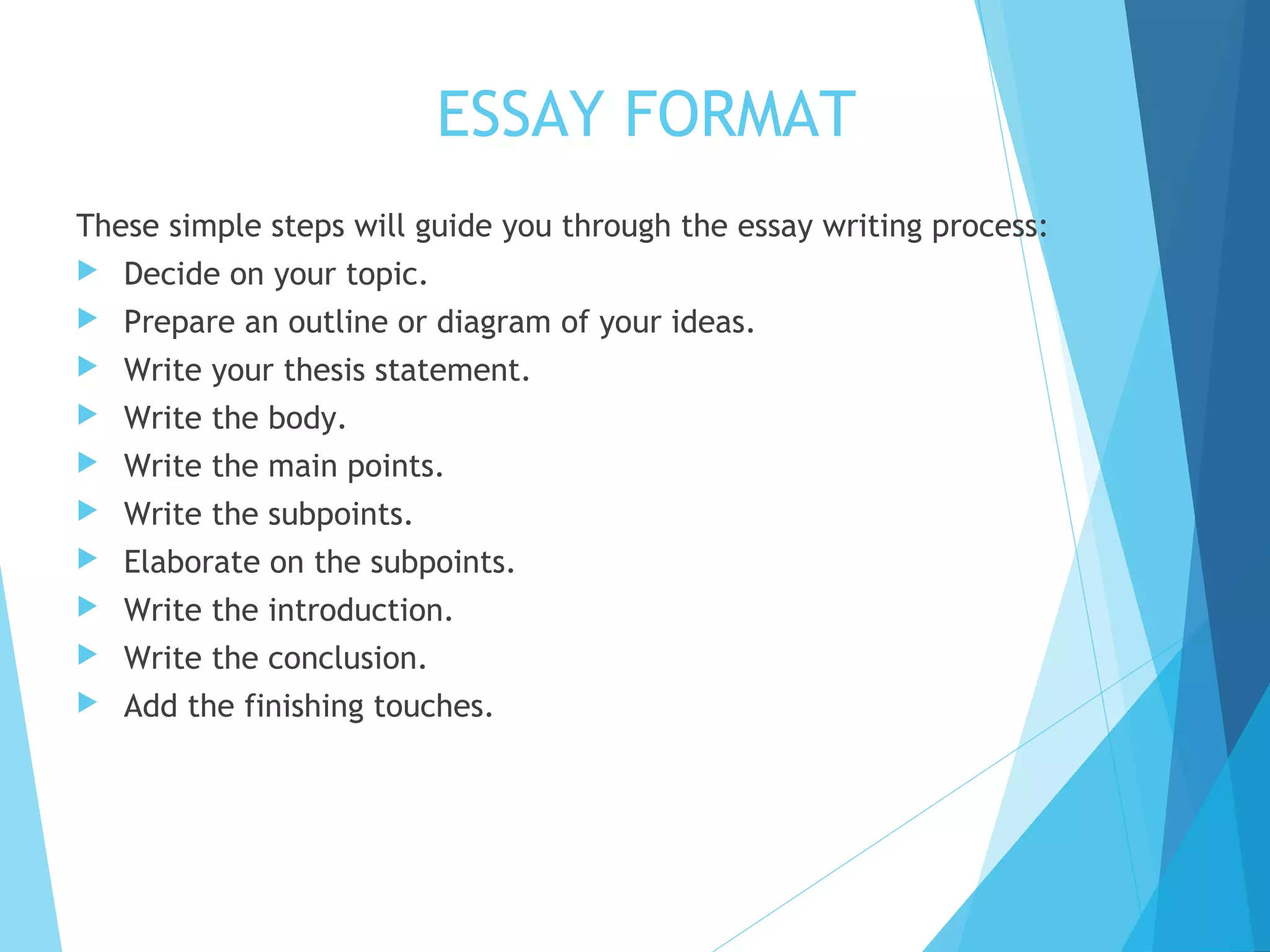 ESSAY FORMAT
These simple steps will guide you through the essay writing process:


Decide on your topic.



Prepare an outline or diagram of your ideas.



Write your thesis statement.



Write the body.



Write the main points.



Write the subpoints.



Elaborate on the subpoints.



Write the introduction.



Write the conclusion.



Add the finishing touches.

 