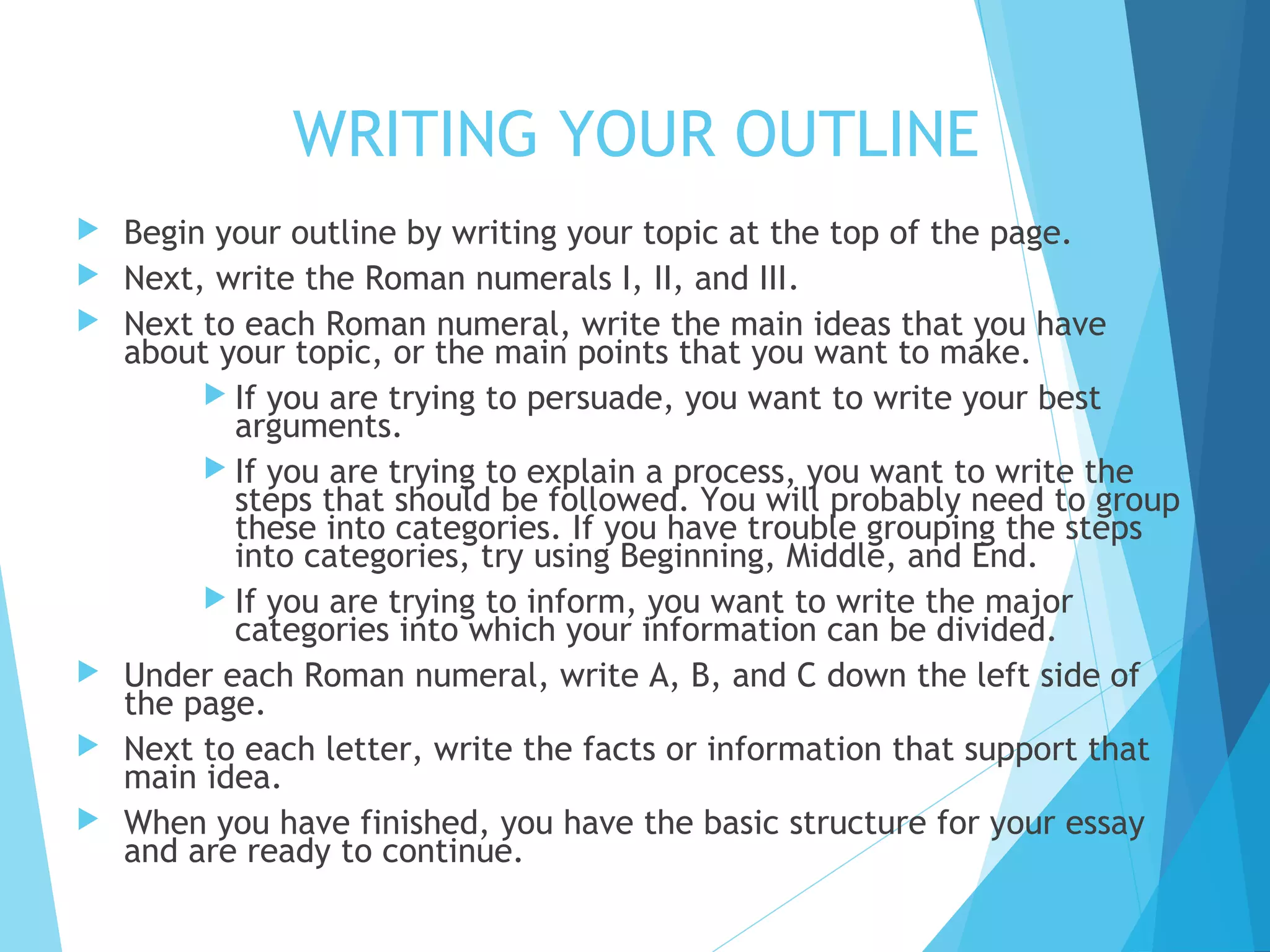WRITING YOUR OUTLINE








Begin your outline by writing your topic at the top of the page.
Next, write the Roman numerals I, II, and III.
Next to each Roman numeral, write the main ideas that you have
about your topic, or the main points that you want to make.
 If you are trying to persuade, you want to write your best
arguments.
 If you are trying to explain a process, you want to write the
steps that should be followed. You will probably need to group
these into categories. If you have trouble grouping the steps
into categories, try using Beginning, Middle, and End.
 If you are trying to inform, you want to write the major
categories into which your information can be divided.
Under each Roman numeral, write A, B, and C down the left side of
the page.
Next to each letter, write the facts or information that support that
main idea.
When you have finished, you have the basic structure for your essay
and are ready to continue.

 