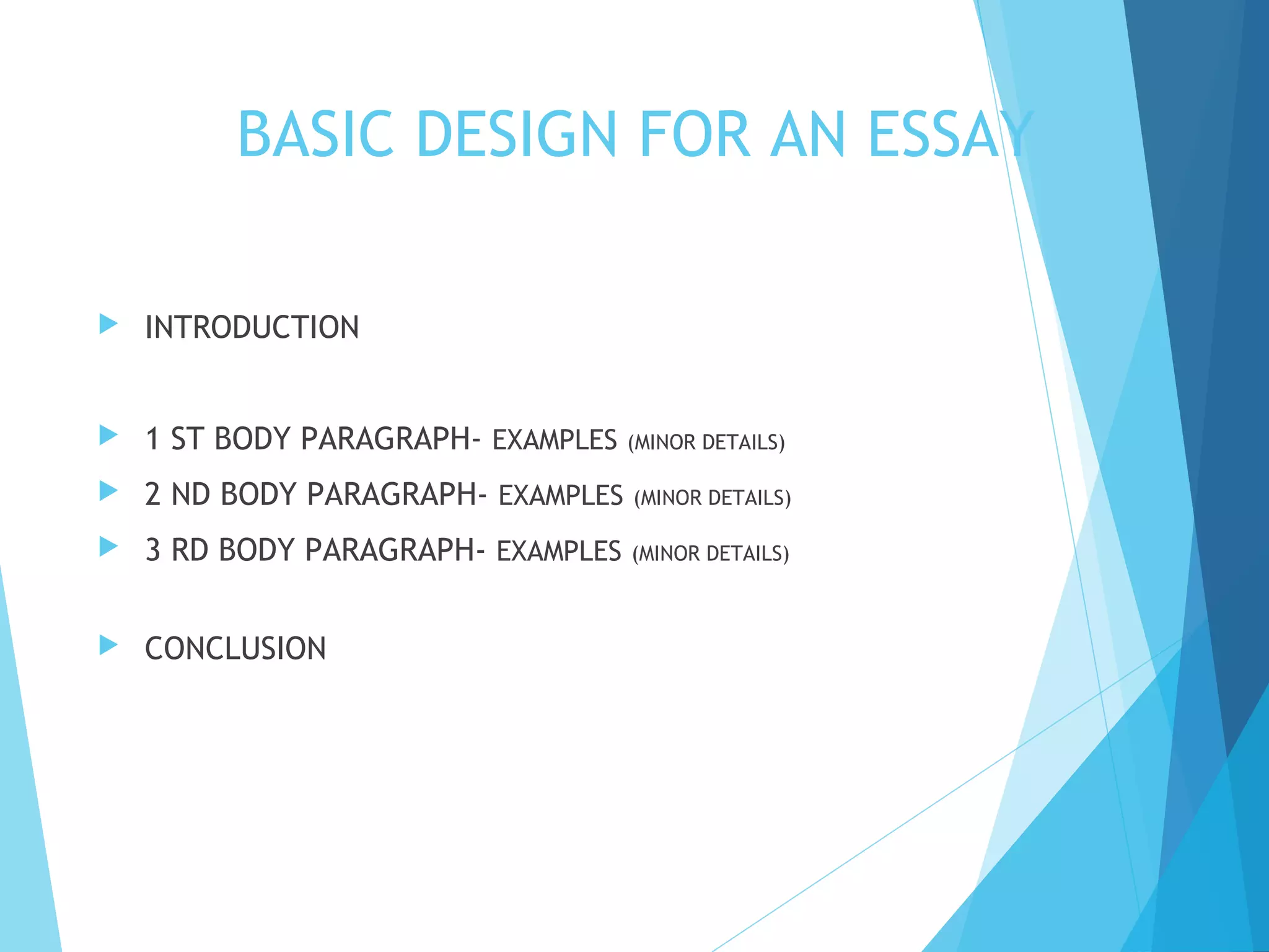 BASIC DESIGN FOR AN ESSAY


INTRODUCTION



1 ST BODY PARAGRAPH- EXAMPLES (MINOR DETAILS)



2 ND BODY PARAGRAPH- EXAMPLES

(MINOR DETAILS)



3 RD BODY PARAGRAPH- EXAMPLES

(MINOR DETAILS)



CONCLUSION

 